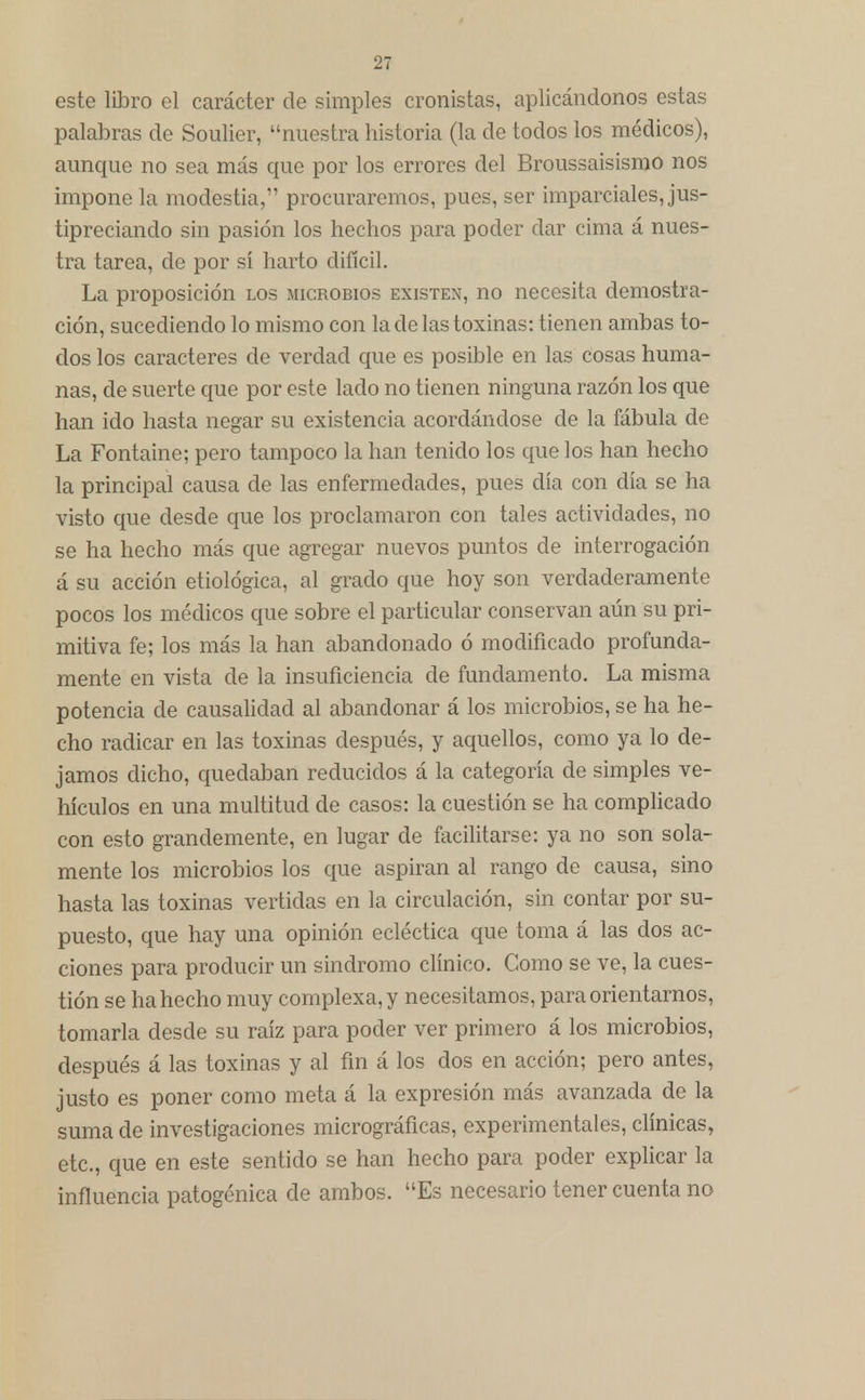 este libro el carácter de simples cronistas, aplicándonos estas palabras de Soulier, nuestra historia (la de todos los médicos), aunque no sea más que por los errores del Broussaisismo nos impone la modestia, procuraremos, pues, ser imparciales, jus- tipreciando sin pasión los hechos para poder dar cima á nues- tra tarea, de por sí harto difícil. La proposición los microbios existen, no necesita demostra- ción, sucediendo lo mismo con la de las toxinas: tienen ambas to- dos los caracteres de verdad que es posible en las cosas huma- nas, de suerte que por este lado no tienen ninguna razón los que han ido hasta negar su existencia acordándose de la fábula de La Fontaine; pero tampoco la han tenido los que los han hecho la principal causa de las enfermedades, pues día con día se ha visto que desde que los proclamaron con tales actividades, no se ha hecho más que agregar nuevos puntos de interrogación á su acción etiológica, al grado que hoy son verdaderamente pocos los médicos que sobre el particular conservan aún su pri- mitiva fe; los más la han abandonado ó modificado profunda- mente en vista de la insuficiencia de fundamento. La misma potencia de causalidad al abandonar á los microbios, se ha he- cho radicar en las toxinas después, y aquellos, como ya lo de- jamos dicho, quedaban reducidos á la categoría de simples ve- hículos en una multitud de casos: la cuestión se ha complicado con esto grandemente, en lugar de facilitarse: ya no son sola- mente los microbios los que aspiran al rango de causa, sino hasta las toxinas vertidas en la circulación, sin contar por su- puesto, que hay una opinión ecléctica que toma á las dos ac- ciones para producir un sindromo clínico. Como se ve, la cues- tión se ha hecho muy complexa, y necesitamos, para orientarnos, tomarla desde su raíz para poder ver primero á los microbios, después á las toxinas y al fin á los dos en acción; pero antes, justo es poner como meta á la expresión más avanzada de la suma de investigaciones micrográficas, experimentales, clínicas, etc., que en este sentido se han hecho para poder explicar la influencia patogénica de ambos. Es necesario tener cuenta no