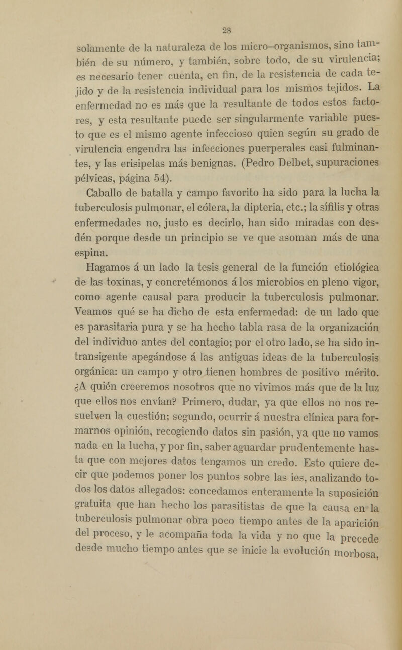 23 solamente de la naturaleza de los micro-organismos, sino tam- bién de su número, y también, sobre todo, de su virulencia; es necesario tener cuenta, en fin, de la resistencia de cada te- jido y de la resistencia individual para los mismos tejidos. La enfermedad no es más que la resultante de todos estos facto- res, y esta resultante puede ser singularmente variable pues- to que es el mismo agente infeccioso quien según su grado de virulencia engendra las infecciones puerperales casi fulminan- tes, y las erisipelas más benignas. (Pedro Delbet, supuraciones pélvicas, página 54). Caballo de batalla y campo favorito ha sido para la lucha la tuberculosis pulmonar, el cólera, la dipteria, etc.; la sífilis y otras enfermedades no, justo es decirlo, han sido miradas con des- dén porque desde un principio se ve que asoman más de una espina. Hagamos á un lado la tesis general de la función etiológica de las toxinas, y concretémonos á los microbios en pleno vigor, como agente causal para producir la tuberculosis pulmonar. Veamos qué se ha dicho de esta enfermedad: de un lado que es parasitaria pura y se ha hecho tabla rasa de la organización del individuo antes del contagio; por el otro lado, se ha sido in- transigente apegándose á las antiguas ideas de la tuberculosis orgánica: un campo y otro tienen hombres de positivo mérito. ¿A quién creeremos nosotros que no vivimos más que de la luz que ellos nos envían? Primero, dudar, ya que ellos no nos re- suellen la cuestión; segundo, ocurrir á nuestra clínica para for- marnos opinión, recogiendo datos sin pasión, ya que no vamos nada en la lucha, y por fin, saber aguardar prudentemente has- ta que con mejores datos tengamos un credo. Esto quiere de- cir que podemos poner los puntos sobre las ies, analizando to- dos los datos allegados: concedamos enteramente la suposición gratuita que han hecho los parasitistas de que la causa en la tuberculosis pulmonar obra poco tiempo antes de la aparición del proceso, y le acompaña toda la vida y no que la precede desde mucho tiempo antes que se inicie la evolución morbosa