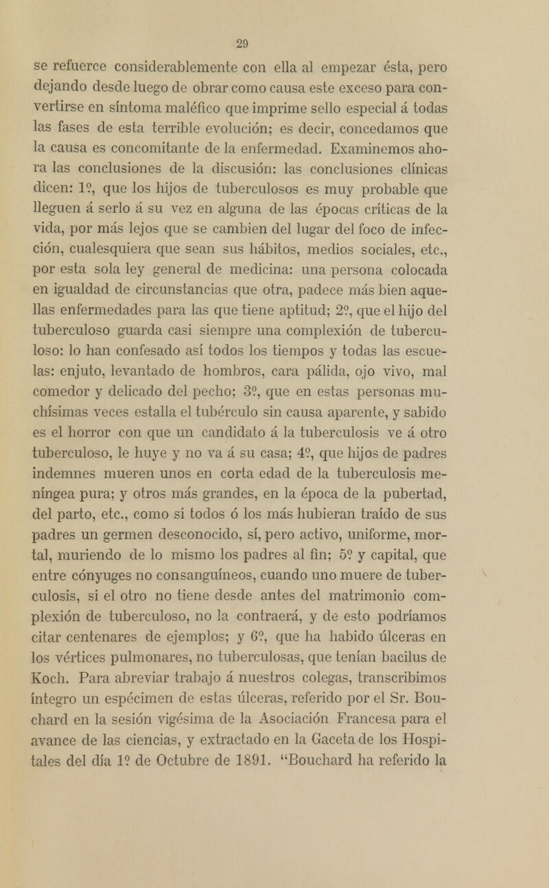 se refuerce considerablemente con ella al empezar ésta, pero dejando desde luego de obrar como causa este exceso para con- vertirse en síntoma maléfico que imprime sello especial á todas las fases de esta terrible evolución; es decir, concedamos que la causa es concomitante de la enfermedad. Examinemos aho- ra las conclusiones de la discusión: las conclusiones clínicas dicen: 1?, que los hijos de tuberculosos es muy probable que lleguen á serlo á su vez en alguna de las épocas críticas de la vida, por más lejos que se cambien del lugar del foco de infec- ción, cualesquiera que sean sus hábitos, medios sociales, etc., por esta sola ley general de medicina: una persona colocada en igualdad de circunstancias que otra, padece más bien aque- llas enfermedades para las que tiene aptitud; 2?, que el hijo del tuberculoso guarda casi siempre una complexión de tubercu- loso: lo han confesado así todos los tiempos y todas las escue- las: enjuto, levantado de hombros, cara pálida, ojo vivo, mal comedor y delicado del pecho; 3?, que en estas personas mu- chísimas veces estalla el tubérculo sin causa aparente, y sabido es el horror con que un candidato á la tuberculosis ve á otro tuberculoso, le huye y no va á su casa; 4?, que hijos de padres indemnes mueren unos en corta edad de la tuberculosis me- níngea pura; y otros más grandes, en la época de la pubertad, del parto, etc., como si todos ó los más hubieran traído de sus padres un germen desconocido, sí, pero activo, uniforme, mor- tal, muriendo de lo mismo los padres al fin; 5? y capital, que entre cónyuges no consanguíneos, cuando uno muere de tuber- culosis, si el otro no tiene desde antes del matrimonio com- plexión de tuberculoso, no la contraerá, y de esto podríamos citar centenares de ejemplos; y 6?, que ha habido úlceras en los vértices pulmonares, no tuberculosas, que tenían bacilus de Koch. Para abreviar trabajo á nuestros colegas, transcribimos íntegro un espécimen de estas úlceras, referido por el Sr. Bou- chard en la sesión vigésima de la Asociación Francesa para el avance de las ciencias, y extractado en la Gaceta de los Hospi- tales del día 1? de Octubre de 1891. Bouchard ha referido la