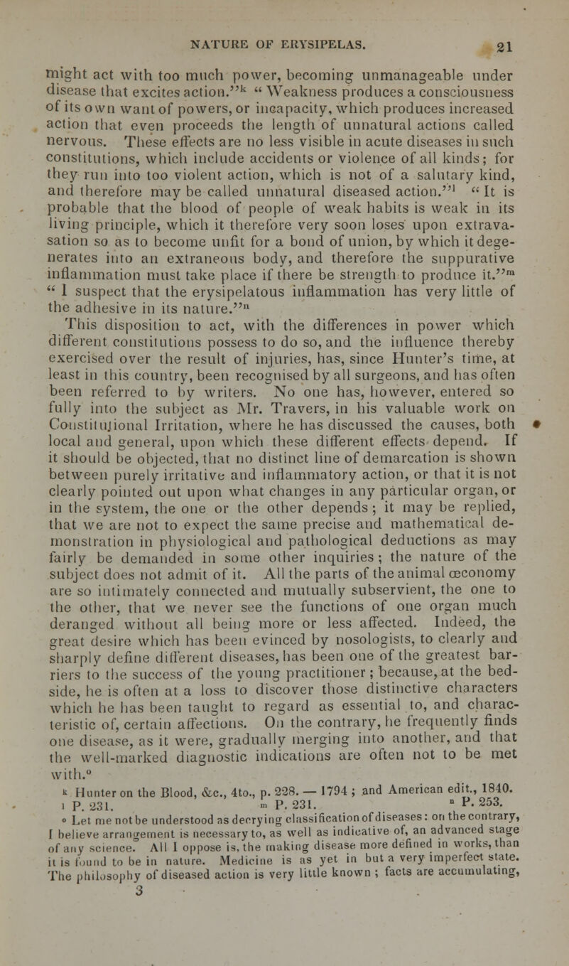 might act with too much power, becoming unmanageable under disease that excites action.k  Weakness produces a consciousness of its own want of powers, or incapacity, which produces increased action that even proceeds the length of unnatural actions called nervous. These effects are no less visible in acute diseases in such constitutions, which include accidents or violence of all kinds; for they run into too violent action, which is not of a salutary kind, and therefore may be called unnatural diseased action.1 It is probable that the blood of people of weak habits is weak in its Jiving principle, which it therefore very soon loses upon extrava- sation so as to become unfit for a bond of union, by which it dege- nerates into an extraneous body, and therefore the suppurative inflammation must take place if there be strength to produce it.m  I suspect that the erysipelatous inflammation has very little of the adhesive in its nature. This disposition to act, with the differences in power which different constitutions possess to do so, and the influence thereby exercised over the result of injuries, has, since Hunter's time, at least in this country, been recognised by all surgeons, and has often been referred to by writers. No one has, however, entered so fully into the subject as Mr. Travers, in his valuable work on Constitujional Irritation, where he has discussed the causes, both local and general, upon which these different effects depend. If it should be objected, that no distinct line of demarcation is shown between purely irritative and inflammatory action, or that it is not clearly pointed out upon what changes in any particular organ, or in the system, the one or the other depends; it may be replied, that we are not to expect the same precise and mathematical de- monstration in physiological and pathological deductions as may fairly be demanded in some other inquiries; the nature of the subject does not admit of it. All the parts of the animal oeconomy are so intimately connected and mutually subservient, the one to the other, that we never see the functions of one organ much deranged without all being more or less affected. Indeed, the great desire which has been evinced by nosologists, to clearly and sharply define different diseases, has been one of the greatest bar- riers to the success of the young practitioner; because, at the bed- side, he is often at a loss to discover those distinctive characters which he has been taught to regard as essential to, and charac- teristic of, certain affections. On the contrary, he frequently finds one disease, as it were, gradually merging into another, and that the well-marked diagnostic indications are often not to be met with.0 t Hunter on the Blood, &c, 4to., p. 228. — 1794 ; and American edit., 1840. i p. 231, '» P. 231. n P. 253. o Let me not be understood as decrying classification of diseases: on the contrary, [ believe arrangement is necessary to, as well as indicative of, an advanced stage of any science. All I oppose is, the making disease more defined in works, than it is found to be in nature. Medicine is as yet in but a very imperfect state. The philosophy of diseased action is very little known ; facts are accumulating, 3