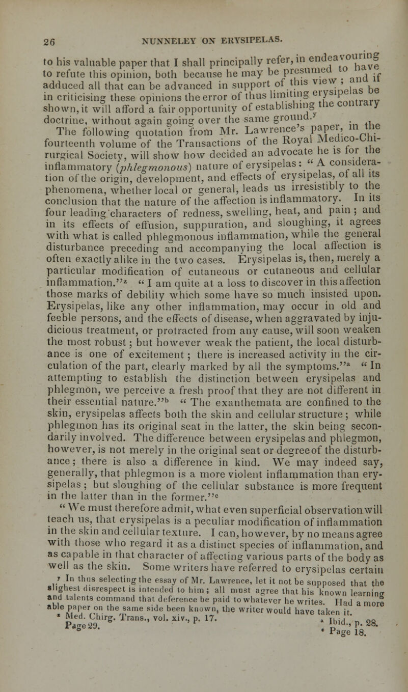 to his valuable paper that I shall principally refer, in endeavo| to refute this opinion, both because he may be presumed to adduced all that can be advanced in support of this view ; aw ^ in criticising these opinions the error of thus limiting e|VSIP shown, it will afford a fair opportunity of establishing the contrary doctrine, without again going over the same ground.* The following quotation from Mr. Lawrence s paper, in me fourteenth volume of the Transactions of the Royal Medico-Chl- rurgical Society, will show how decided an advocate he is lor me inflammatory (phlegmonous) nature of erysipelas :  A consideia- tion of the origin, development, and effects of erysipelas of all its phenomena, whether local or general, leads us irresistibly to the conclusion that the nature of the affection is inflammatory. In its four leading characters of redness, swelling, heat, and pain ; and in its effects of effusion, suppuration, and sloughing, it agrees with what is called phlegmonous inflammation, while the general disturbance preceding and accompanying the local affection is often exactly alike in the two cases. Erysipelas is, then, merely a particular modification of cutaneous or cutaneous and cellular inflammation.2  I am quite at a loss to discover in this affection those marks of debility which some have so much insisted upon. Erysipelas, like any other inflammation, may occur in old and feeble persons, and the effects of disease, when aggravated by inju- dicious treatment, or protracted from any cause, will soon weaken the most robust; but however weak the patient, the local disturb- ance is one of excitement ; there is increased activity in the cir- culation of the part, clearly marked by all the symptoms.11  In attempting to establish the distinction between erysipelas and phlegmon, we perceive a fresh proof that they are not different in their essential nature.1'  The exanthemata are confined to the skin, erysipelas affects both the skin and cellular structure; while phlegmon has its original seat in the latter, the skin being secon- darily involved. The difference between erysipelas and phlegmon, however, is not merely in the original seat or degreeof the disturb- ance ; there is also a difference in kind. We may indeed say, generally, that phlegmon is a more violent inflammation than ery- sipelas ; but sloughing of the cellular substance is more frequent in the latter than in the former.0  We must therefore admit, what even superficial observation will teach us, that erysipelas is a peculiar modification of inflammation in the skin and cellular texture. I can, however, by no means agree with those who regard it as a distinct species of inflammation, and as capable in that character of affecting various parts of the body as well as the skin. Some writers have referred to erysipelas certain J In thus selecting the essay of Mr. Lawrence, let it not be supposed that the slighest disrespect is intended to him; all most agree that his known learning and talents command that deference he paid to whatever he writes Had a more able paper on the same side been known, the writer would have taken it ' Med. Unrg. Irans., vol. xiv., p. 17. , ll)id 2f, Page 20. . „ •' P- *°' ° * Page 18.