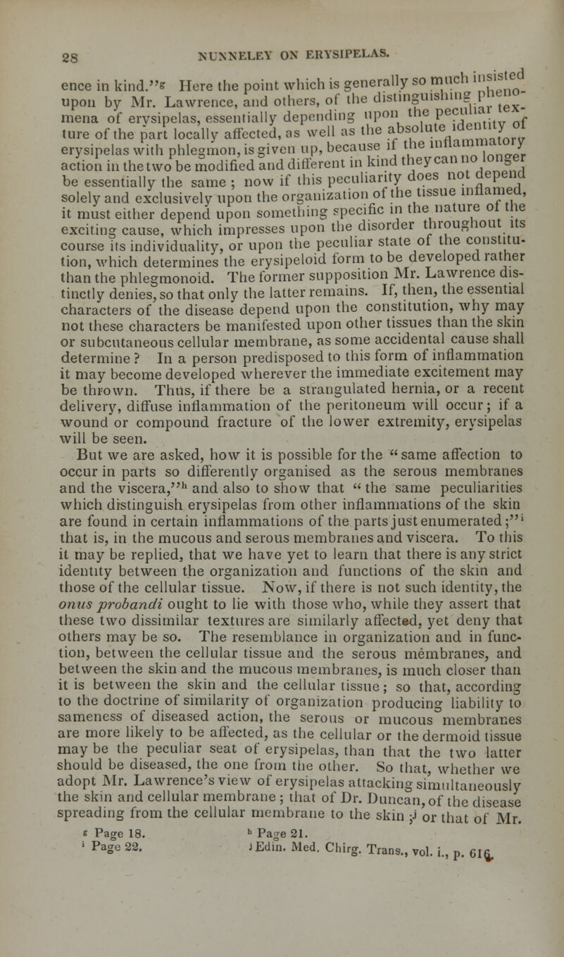 ence in kind.* Here the point which is generally so much fisted upon by Mr. Lawrence, and others, of the distinguishing pneno mena of erysipelas, essentially depending upon the peciuia ture of the part locally affected, as well as the absolute iden ity oi erysipelas with phlegmon, is given up, because if the in^«™°Aj action in the two be modified Slid different in kind theycan no longer be essentially the same ; now if this peculiarity does not depend solely and exclusively upon the organization of the tissue inflamed, it must either depend upon something specific m the nature of the exciting cause, which impresses upon the disorder throughout its course its individuality, or upon the peculiar state of the constitu- tion, which determines the erysipeloid form to be developed rather than the phlegmonoid. The former supposition Mr. Lawrence dis- tinctly denies, so that only the latter remains. If, then, the essential characters of the disease depend upon the constitution, why may not these characters be manifested upon other tissues than the skin or subcutaneous cellular membrane, as some accidental cause shall determine ? In a person predisposed to this form of inflammation it may become developed wherever the immediate excitement may be thrown. Thus, if there be a strangulated hernia, or a recent delivery, diffuse inflammation of the peritoneum will occur; if a wound or compound fracture of the lower extremity, erysipelas will be seen. But we are asked, how it is possible for the same affection to occur in parts so differently organised as the serous membranes and the viscera,h and also to show that  the same peculiarities which distinguish erysipelas from other inflammations of the skin are found in certain inflammations of the parts just enumerated;1 that is, in the mucous and serous membranes and viscera. To this it may be replied, that we have yet to learn that there is any strict identity between the organization and functions of the skin and those of the cellular tissue. Now, if there is not such identity, the 07ius probandi ought to lie with those who, while they assert that these two dissimilar textures are similarly affected, yet deny that others may be so. The resemblance in organization and in func- tion, between the cellular tissue and the serous membranes, and between the skin and the mucous membranes, is much closer than it is between the skin and the cellular tissue; so that, according to the doctrine of similarity of organization producing liability to sameness of diseased action, the serous or mucous membranes are more likely to be affected, as the cellular or the dermoid tissue may be the peculiar seat of erysipelas, than that the two latter should be diseased, the one from the other. So that, whether we adopt Mr. Lawrence's view of erysipelas attacking simultaneously the skin and cellular membrane ; that of Dr. Duncan, of the disease spreading from the cellular membrane to the skin j or that of Mr. t Page 18. h Page 21. ; PaS° 22- jEdin- Med- Chirg. Trans., vol. i., p. eifc.