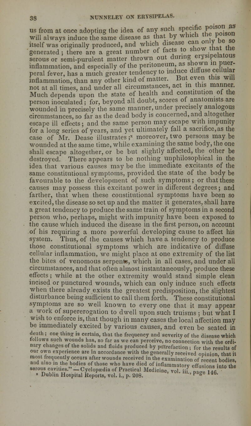 us from at once adopting the idea of any such sPf ci£c Pf1*0? ** will always induce the same disease as that by which the poison itself was originally produced, and which disease can on JMDe so generated; there are a great number of facts to show that the serous or semi-purulent matter thrown out during erysipelatous inflammation, and especially of the peritoneum, as shown m puer- peral fever, has a much greater tendency to induce diffuse cellular inflammation, than any other kind of matter. But even this will not at all times, and under all circumstances act in this manner. Much depends upon the state of health and constitution of the person inoculated; for, beyond all doubt, scores of anatomists are wounded in precisely the same manner, under precisely analogous circumstances, so far as the dead body is concerned, and altogether escape ill effects; and the same person may escape with impunity for a long series of years, and yet ultimately fall a sacrifice,as the case of Mr. Dease illustrates ;x moreover, two persons may be wounded at the same time, while examining the same body, the one shall escape altogether, or be but slightly affected, the other be destroyed. There appears to be nothing unphilosophical in the idea that various causes may be the immediate excitants of the same constitutional symptoms, provided the state of the body be favourable to the development of such symptoms; or that these causes may possess this excitant power in different degrees ; and farther, that when these constitutional symptoms have been so excited, the disease so set up and the matter it generates, shall have a great tendency to produce the same train of symptoms in a second person who, perhaps, might with impunity have been exposed to the cause which induced the disease in the first person, on account of his requiring a more powerful developing cause to affect his system. Thus, of the causes which have a tendency to produce those constitutional symptoms which are indicative of diffuse cellular inflammation, we might place at one extremity of the list the bites of venomous serpents, which in all cases, and under all circumstances, and that often almost instantaneously, produce these effects; while at the other extremity would stand simple clean incised or punctured wounds, which can only induce such effects when there already exists the greatest predisposition, the slightest disturbance being sufficient to call them forth. These constitutional symptoms are so well known to every one that it may appear a work of supererogation to dwell upon such truisms ; but what I wish to enforce is, that though in many cases the local affection may be immediately excited by various causes, and even be seated in death; one.thing is certain, that the frequency and severity of the disease which lollows such wounds has, so far as we can perceive, no connection with the ordi- nary changes of the solids and fluids produced by putrefaction; for the results of our own experience are in accordance with the generally received opinion, that it aTdI awKTh yK°C.CUrS flT W0UnKS 'eceiVrdin ?* exami™tion of recent bodies, and also in the bodies of those who have died of inflammatory effusions into the serous cavities.-Cyclopedia of Practical Medicine, vol. iii , pae 146 * Dublin Hospital Reports, vol. i., p. 208. ' P ge 14b*