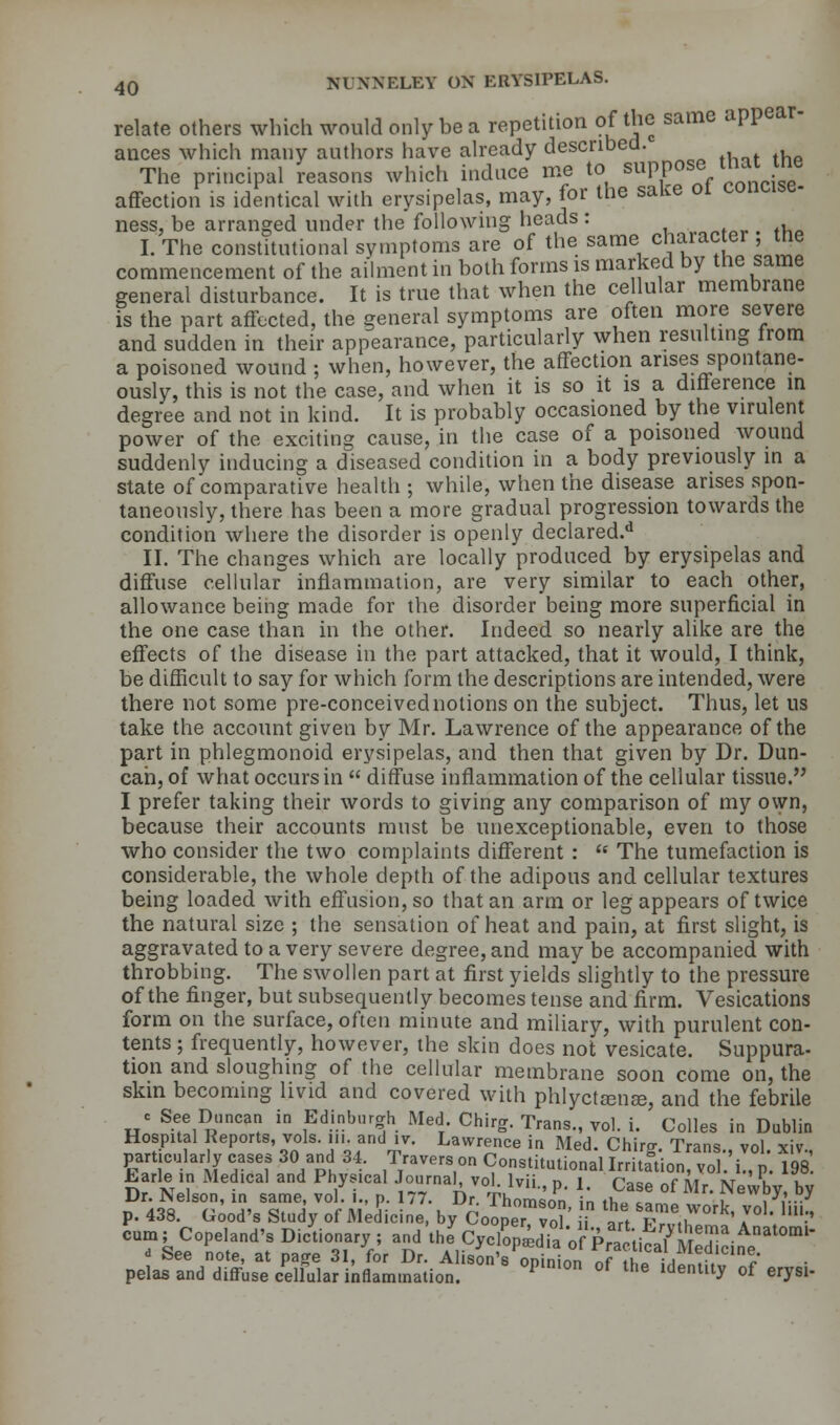 relate others which would only be a repetition of the same appear- ances which many authors have already described. The principal reasons which induce me to suppose mat me affection is identical with erysipelas, may, for the sake ot concise- ness, be arranged under the following heads: I. The constitutional symptoms are of the same character the commencement of the ailment in both forms is marked by the same general disturbance. It is true that when the cellular membrane is the part affected, the general symptoms are often more severe and sudden in their appearance, particularly when resulting from a poisoned wound ; when, however, the affection arises spontane- ously, this is not the case, and when it is so it is a difference in degree and not in kind. It is probably occasioned by the virulent power of the exciting cause, in the case of a poisoned wound suddenly inducing a diseased condition in a body previously in a state of comparative health ; while, when the disease arises spon- taneously, there has been a more gradual progression towards the condition where the disorder is openly declared.11 II. The changes which are locally produced by erysipelas and diffuse cellular inflammation, are very similar to each other, allowance being made for the disorder being more superficial in the one case than in the other. Indeed so nearly alike are the effects of the disease in the part attacked, that it would, I think, be difficult to say for which form the descriptions are intended, were there not some pre-conceived notions on the subject. Thus, let us take the account given by Mr. Lawrence of the appearance of the part in phlegmonoid erysipelas, and then that given by Dr. Dun- can, of what occurs in  diffuse inflammation of the cellular tissue. I prefer taking their words to giving any comparison of my own, because their accounts must be unexceptionable, even to those who consider the two complaints different :  The tumefaction is considerable, the whole depth of the adipous and cellular textures being loaded with effusion, so that an arm or leg appears of twice the natural size ; the sensation of heat and pain, at first slight, is aggravated to a very severe degree, and may be accompanied with throbbing. The swollen part at first yields slightly to the pressure of the finger, but subsequently becomes tense and firm. Vesications form on the surface, often minute and miliary, with purulent con- tents ; frequently, however, the skin does not vesicate. Suppura- tion and sloughing of the cellular membrane soon come on, the skin becoming livid and covered with phlyctama?, and the febrile c See Duncan in Edinburgh Med. Chirg. Trans., vol. i. Colles in Dublin Hospital Reports, vols, in and ,v. Lawrence in Med. Chirg. Trans., vol. xiv., particularly cases 30 and 3-1. Travers on Constitutional Irritation, vol. i., p. 198 Larle in Medical and Physical Journal, vol. lvii., p. i. Case of Mr. New by by Dr. kelson, in same, vol. I., p. 177. Dr. Thomson in tu .„ , , J7... p. 438. Good's Study of MeJicine, by Cooper vol' ii art rT*0*' 1° ' ^ cum; Copland's Dictionary ; and the Cyclopia of Praoti^LlT Anat°ml' - See note, at Paffe 31, for Dr. AlisLs Opinio,o Tlllt^ ■ pelas and diffuse cellular inflammation. P ° °f the ldenllty of erysl*