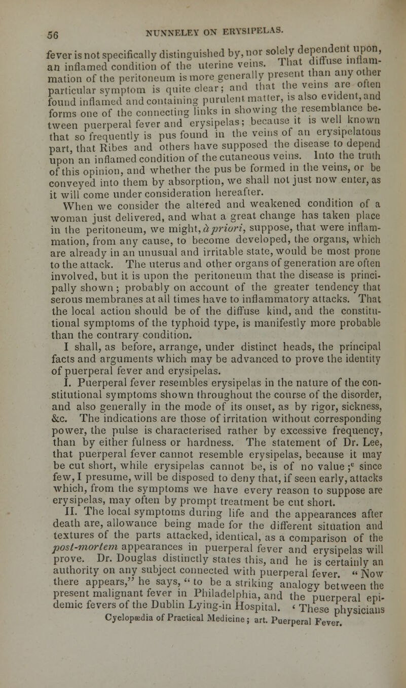 fever is not specifically distinguished by, nor solely dependent npM, inflamed condition of the uterine veins. 'I hat diffuse nflam- an mation of the peritoneum is more generally present than any other particular symptom is quite clear; and that the veins are often found inflamed and containing purulent matter, is also evident, and forms one of the connecting links in showing the resemblance be- tween puerperal fever and erysipelas; because it is well known that so frequently is pus found in the veins of an erysipelatous part that Ribes and others have supposed the disease to depend upon an inflamed condition of the cutaneous veins. Into the truth of this opinion, and whether the pus be formed m the veins, or be conveyed into them by absorption, we shall not just now enter, as it will come under consideration hereafter. When we consider the altered and weakened condition of a woman just delivered, and what a great change has taken place in the peritoneum, we might,Apriori, suppose, that were inflam- mation, from any cause, to become developed, the organs, which are. already in an unusual and irritable state, would be most prone to the attack. The uterus and other organs of generation are often involved, but it is upon the peritoneum that the disease is princi- pally shown ; probably on account of the greater tendency that serous membranes at all times have to inflammatory attacks. That the local action should be of the diffuse kind, and the constitu- tional symptoms of the typhoid type, is manifestly more probable than the contrary condition. I shall, as before, arrange, under distinct heads, the principal facts and arguments which may be advanced to prove the identity of puerperal fever and erysipelas. I. Puerperal fever resembles erysipelas in the nature of the con- stitutional symptoms shown throughout the course of the disorder, and also generally in the mode of its onset, as by rigor, sickness, &c. The indications are those of irritation without corresponding power, the pulse is characterised rather by excessive frequency, than by either fulness or hardness. The statement of Dr. Lee, that puerperal fever cannot resemble erysipelas, because it may be cut short, while erysipelas cannot be, is of no value ;c since few, I presume, will be disposed to deny that, if seen early, attacks which, from the symptoms we have every reason to suppose are erysipelas, may often by prompt treatment be cut short. II. The local symptoms during life and the appearances after death are, allowance being made for the different situation and textures of the parts attacked, identical, as a comparison of the post-mortem appearances in puerperal fever and erysipelas will prove. Dr. Douglas distinctly states this, and he is certainly an authority on any subject connected with puerperal fever  Now there appears, he says,  to be a striking analogy between the present malignant fever in Philadelphia, and the puerperal epi- demic fevers of the Dublin Lying-in Hospital. < These physicians Cyclopaedia of Practical Medicine; art. Puerperal Fever.