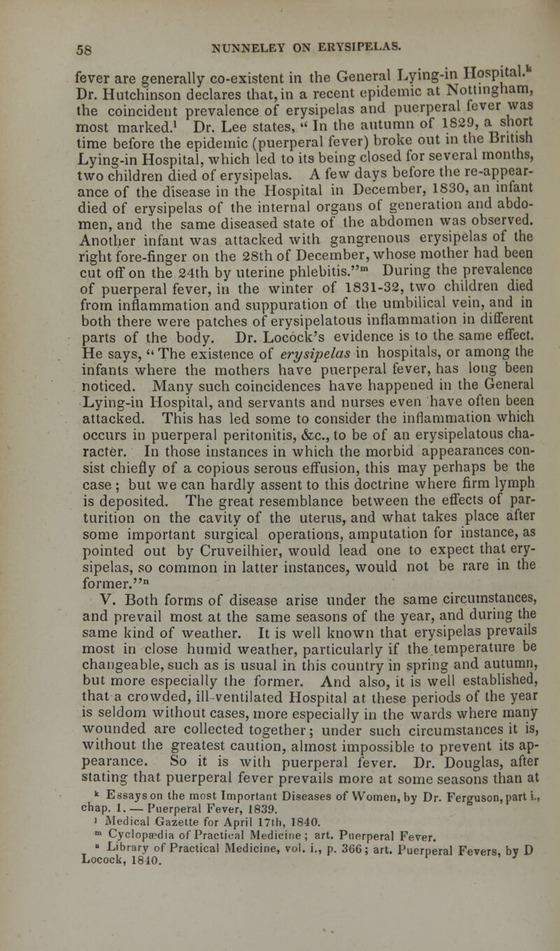 fever are generally co-existent in the General Lying-in Hospital.1* Dr. Hutchinson declares that, in a recent epidemic at Nottingham, the coincident prevalence of erysipelas and puerperal fever was most marked.1 Dr. Lee states,  In the autumn of 1829, a short time before the epidemic (puerperal fever) broke out in the British Lying-in Hospital, which led to its being closed for several months, two children died of erysipelas. A few days before the re-appear- ance of the disease in the Hospital in December, 1830, an infant died of erysipelas of the internal organs of generation and abdo- men, and the same diseased state of the abdomen was observed. Another infant was attacked with gangrenous erysipelas of the right fore-finger on the 28th of December, whose mother had been cut off on the 24th by uterine phlebitis.1 During the prevalence of puerperal fever, in the winter of 1831-32, two children died from inflammation and suppuration of the umbilical vein, and in both there were patches of erysipelatous inflammation in different parts of the body. Dr. Locock's evidence is to the same effect. He says, The existence of erysipelas in hospitals, or among the infants where the mothers have puerperal fever, has long been noticed. Many such coincidences have happened in the General Lying-in Hospital, and servants and nurses even have often been attacked. This has led some to consider the inflammation which occurs in puerperal peritonitis, &c, to be of an erysipelatous cha- racter. In those instances in which the morbid appearances con- sist chiefly of a copious serous effusion, this may perhaps be the case ; but we can hardly assent to this doctrine where firm lymph is deposited. The great resemblance between the effects of par- turition on the cavity of the uterus, and what takes place after some important surgical operations, amputation for instance, as pointed out by Cruveilhier, would lead one to expect that ery- sipelas, so common in latter instances, would not be rare in the former.11 V. Both forms of disease arise under the same circumstances, and prevail most at the same seasons of the year, and during the same kind of weather. It is well known that erysipelas prevails most in close humid weather, particularly if the temperature be changeable, such as is usual in this country in spring and autumn, but more especially the former. And also, it is well established, that a crowded, ill ventilated Hospital at these periods of the year is seldom without cases, more especially in the wards where many wounded are collected together; under such circumstances it is, without the greatest caution, almost impossible to prevent its ap- pearance. So it is with puerperal fever. Dr. Douglas, after stating that puerperal fever prevails more at some seasons than at k Essays on the most Important Diseases of Women, by Dr. Ferguson, part i., chap. 1. — Puerperal Fever, 1839. i Medical Gazette for April 17th, 1840. m Cyclopaedia of Practical Medicine; art. Puerperal Fever. ■ Library of Practical Medicine, vol. i., p. 366; art. Puerperal Fevers, bv D Locock, 1810.