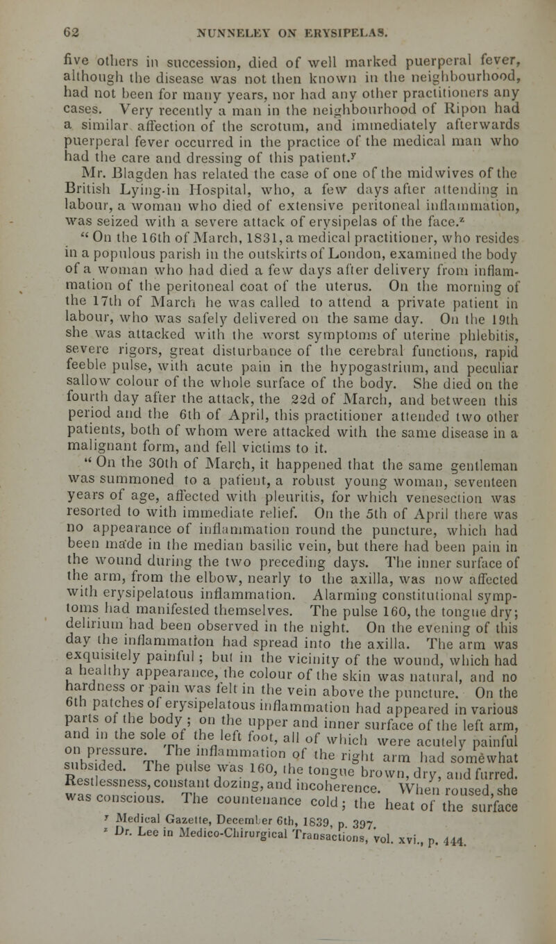 five others in succession, died of well marked puerperal fever, although the disease was not then known in the neighbourhood, had not been for many years, nor had any other practitioners any cases. Very recently a man in the neighbourhood of Ripon had a similar affection of the scrotum, and immediately afterwards puerperal fever occurred in the practice of the medical man who had the care and dressing of this patient.5' Mr. Blagden has related the case of one of the mid wives of the British Lying-in Hospital, who, a few days after attending in labour, a woman who died of extensive peritoneal inflammation, was seized with a severe attack of erysipelas of the face.2  On the 16th of March, 1831, a medical practitioner, who resides in a populous parish in the outskirts of London, examined the body of a woman who had died a few days after delivery from inflam- mation of the peritoneal coat of the uterus. On the morning of the 17th of March he was called to attend a private patient in labour, who was safely delivered on the same day. On the 19th she was attacked with the worst symptoms of uterine phlebitis, severe rigors, great disturbance of the cerebral functions, rapid feeble pulse, with acute pain in the hypogastrium, and peculiar sallow colour of the whole surface of the body. She died on the fourth day after the attack, the 22d of March, and between this period and the 6th of April, this practitioner attended two other patients, both of whom were attacked with the same disease in a malignant form, and fell victims to it.  On the 30th of March, it happened that the same gentleman was summoned to a patient, a robust young woman, seventeen years of age, affected with pleuritis, for which venesection was resorted to with immediate relief. On the 5th of April there was no appearance of inflammation round the puncture, which had been made in the median basilic vein, but there had been pain in the wound during the two preceding days. The inner surface of the arm, from the elbow, nearly to the axilla, was now affected with erysipelatous inflammation. Alarming constitutional symp- toms had manifested themselves. The pulse 160, the tongue dry; delirium had been observed in the night. On the evening of this day the inflammation had spread into the axilla. The arm was exquisitely painful ; but in the vicinity of the wound, which had a healthy appearance, the colour of the skin was natural, and no hardness or pain was felt in the vein above the puncture. On the 6th patches of erysipelatous inflammation had appeared in various parts of the body ; on the upper and inner surface of the left arm, and in the sole of the left foot, all of which were acutely painful on pressure The inflammation of the right arm had somewhat RP, 1 ^ ? TS 16°' ' 'e t0n-ue brown> drF> and furred. Restlessness, constant dozing, and incoherence. When roused she was conscious. The countenance cold; the heat ofthe stlrface y Medical Gazelle, December 6th, 1839 p 397 ' Dr. Lee in Medico-Chirurgical Transactions, 'vol. xvi., p. 4.