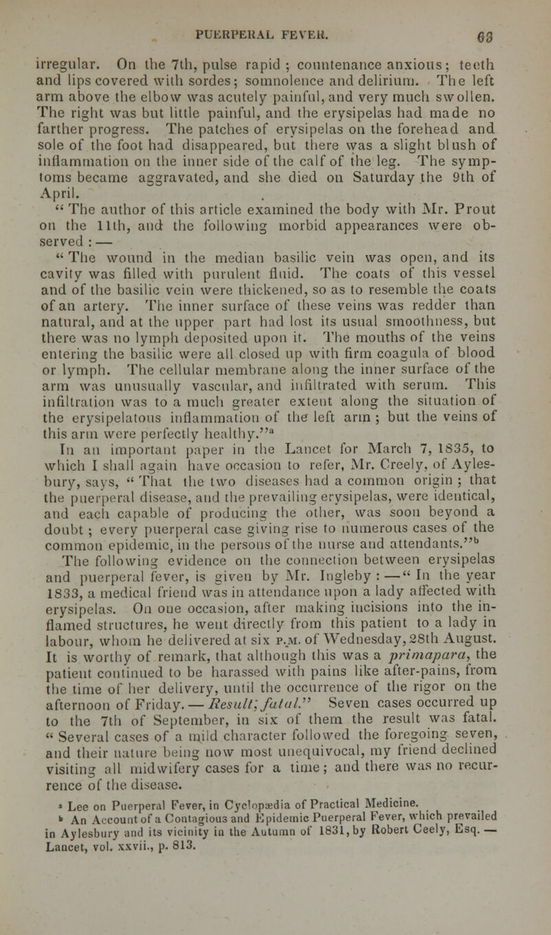 irregular. On the 7th, pulse rapid; countenance anxious; teeth and lips covered with sordes; somnolence and delirium. The left arm above the elbow was acutely painful, and very much swollen. The right was but little painful, and the erysipelas had made no farther progress. The patches of erysipelas on the forehead and sole of the foot had disappeared, but there was a slight blush of inflammation on the inner side of the calf of the leg. The symp- toms became aggravated, and she died on Saturday the 9th of April.  The author of this article examined the body with Mr. Prout on the 11th, and the following morbid appearances were ob- served : —  The wound in the median basilic vein was open, and its cavity was filled with purulent fluid. The coats of this vessel and of the basilic vein were thickened, so as to resemble the coats of an artery. The inner surface of these veins was redder than natural, and at the upper part had lost its usual smoothness, but there was no lymph deposited upon it. The mouths of the veins entering the basilic were all closed up with firm coagula of blood or lymph. The cellular membrane along the inner surface of the arm was unusually vascular, and infiltrated with serum. This infiltration was to a much greater extent along the situation of the erysipelatous inflammation of the left arm ; but the veins of this arm were perfectly healthy. In an important paper in the Lancet for March 7, 1S35, to which I shall again have occasion to refer, Mr. Crcely, of Ayles- bury, says,  That the two diseases had a common origin ; that the puerperal disease, and the prevailing erysipelas, were identical, and each capable of producing the other, was soon beyond a doubt ; every puerperal case giving rise to numerous cases of the common epidemic, in the persons of the nurse and attendants.6 The following evidence on the connection between erysipelas and puerperal fever, is given by Mr. Ingleby :— In the year 1833, a medical friend was in attendance upon a lady affected with erysipelas. On one occasion, after making incisions into the in- flamed structures, he went directly from this patient to a lady in labour, whom he delivered at six p.m. of Wednesday,28th August. It is worthy of remark, that although this was a primapara, the patient continued to be harassed with pains like after-pains, from the time of her delivery, until the occurrence of the rigor on the afternoon of Friday. — Result; fatal. Seven cases occurred up to the 7th of September, in six of them the result was fatal. « Several cases of a mild character followed the foregoing seven, and their nature being now most unequivocal, my friend declined visiting all midwifery cases for a time; and there was no recur- rence of the disease. » Lee on Puerperal Fever, in Cyclopedia of Practical Medicine. * An Account of a Contagious and Epidemic Puerperal Fever, which prevailed in Aylesbury and its vicinity in the Autumn of 1831, by Robert Ceely, Esq. — Lancet, vol. xxvii., p. 813.