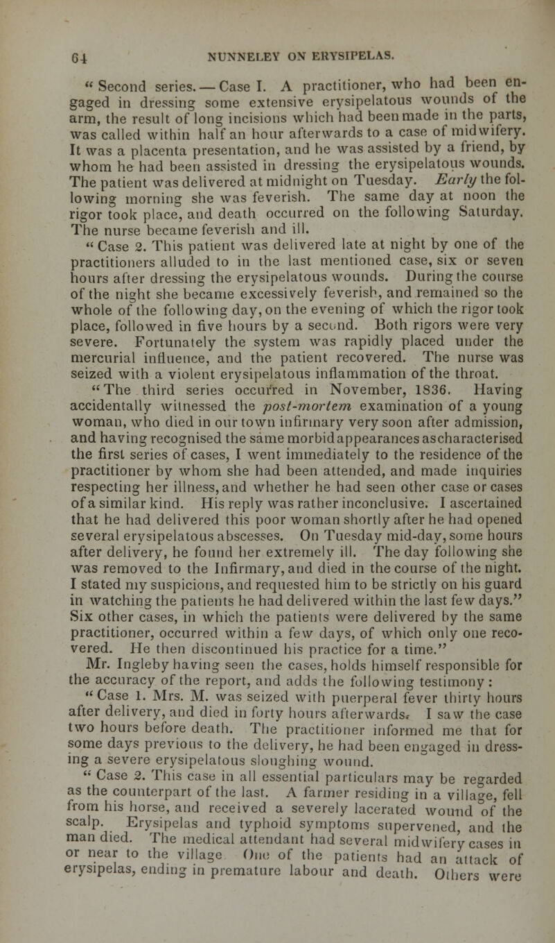 Second series. —Case I. A practitioner, who had been en- gaged in dressing some extensive erysipelatous wounds of the arm, the result of long incisions which'had been made in the parts, was called within half an hour afterwards to a case of midwifery. It was a placenta presentation, and he was assisted by a friend, by whom he had been assisted in dressing the erysipelatous wounds. The patient was delivered at midnight on Tuesday. Early the fol- lowing morning she was feverish. The same day at noon the rigor took place, and death occurred on the following Saturday. The nurse became feverish and ill.  Case 2. This patient was delivered late at night by one of the practitioners alluded to in the last mentioned case, six or seven hours after dressing the erysipelatous wounds. During the course of the night she became excessively feverish, and remained so the whole of the following day, on the evening of which the rigor took place, followed in five hours by a second. Both rigors were very severe. Fortunately the system was rapidly placed under the mercurial influence, and the patient recovered. The nurse was seized with a violent erysipelatous inflammation of the throat. The third series occurred in November, 1836. Having accidentally witnessed the post-mortem examination of a young woman, who died in our town infirmary very soon after admission, and having recognised the same morbid appearances ascharacterised the first series of cases, I went immediately to the residence of the practitioner by whom she had been attended, and made inquiries respecting her illness, and whether he had seen other case or cases of a similar kind. His reply was rather inconclusive. I ascertained that he had delivered this poor woman shortly after he had opened several erysipelatous abscesses. On Tuesday mid-day, some hours after delivery, he found her extremely ill. The day following she was removed to the Infirmary, and died in the course of the night. I stated my suspicions, and requested him to be strictly on his guard in watching the patients he had delivered within the last few days. Six other cases, in which the patients were delivered by the same practitioner, occurred within a few days, of which only one reco- vered. He then discontinued his practice for a time. Mr. Ingleby having seen the cases, holds himself responsible for the accuracy of the report, and adds the following testimony: Case 1. Mrs. M. was seized with puerperal fever thirty hours after delivery, and died in forty hours afterwards, I saw the case two hours before death. The practitioner informed me that for some days previous to the delivery, he had been engaged in dress- ing a severe erysipelatous sloughing wound.  Case 2. This case in all essential particulars may be regarded as the counterpart of the last. A fanner residing in a village, fell from his horse, and received a severely lacerated wound of the scalp. Erysipelas and typhoid symptoms supervened, and the man died. The medical attendant had several midwifery cases in or near to the village One of the patients had an attack of erysipelas, ending in premature labour and death. Others were