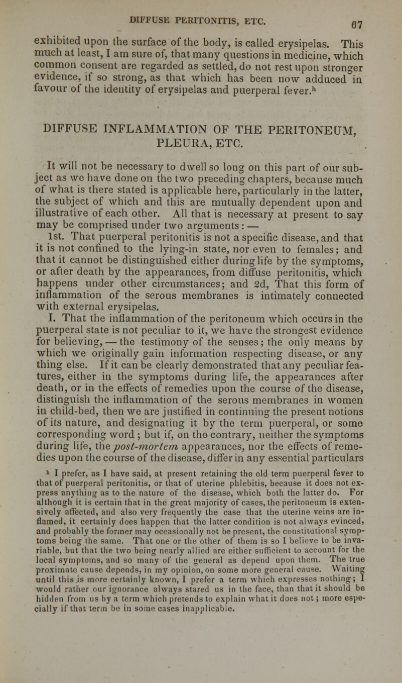 exhibited upon the surface of the body, is called erysipelas. This much at least, I am sure of, that many questions in medicine, which common consent are regarded as settled, do not rest upon stronger evidence, if so strong, as that which has been now adduced in favour of the identity of erysipelas and puerperal fever.h DIFFUSE INFLAMMATION OF THE PERITONEUM, PLEURA, ETC. It will not be necessary to dwell so long on this part of our sub- ject as we have done on the two preceding chapters, because much of what is there stated is applicable here, particularly in the latter, the subject of which and this are mutually dependent upon and illustrative of each other. All that is necessary at present to say may be comprised under two arguments : — 1st. That puerperal peritonitis is not a specific disease, and that it is not confined to the lying-in state, nor even to females; and that it cannot be distinguished either during life by the symptoms, or after death by the appearances, from diffuse peritonitis, which happens under other circumstances; and 2d, That this form of inflammation of the serous membranes is intimately connected with external erysipelas. I. That the inflammation of the peritoneum which occurs in the puerperal state is not peculiar to it, we have the strongest evidence for believing, — the testimony of the senses; the only means by which we originally gain information respecting disease, or any thing else. If it can be clearly demonstrated that any peculiar fea- tures, either in the symptoms during life, the appearances after death, or in the effects of remedies upon the course of the disease, distinguish the inflammation of the serous membranes in women in child-bed, then we are justified in continuing the present notions of its nature, and designating it by the term puerperal, or some corresponding word ; but if, on the contrary, neither the symptoms during life, the post-mortem appearances, nor the effects of reme- dies upon the course of the disease, differ in any essential particulars h I prefer, as I have said, at present retaining the old term puerperal fever to that of puerperal peritonitis, or that of uterine phlebitis, because it does not ex- press anything as to the nature of the disease, which both the latter do. For although it is certain that in the great majority of cases, the peritoneum is exten- sively affected, and also very frequently the case that the uterine veins are in- flamed, it certainly does happen that the latter condition is not always evinced, and probably the former may occasionally not be present, the constitutional symp- toms being the same. That one or the other of them is so I believe to be inva- riable, but that the two being nearly allied are either sufficient to account for the local symptoms, and so many of the general as depend upon them. The true proximate cause depends, in my opinion, on some more general cause. Waiting until this is more certainly known, I prefer a term which expresses nothing; I would rather our ignorance always stared us in the face, than that it should be hidden from us by a term which pretends to explain what it does not; more espe- cially if that term be in some cases inapplicable.