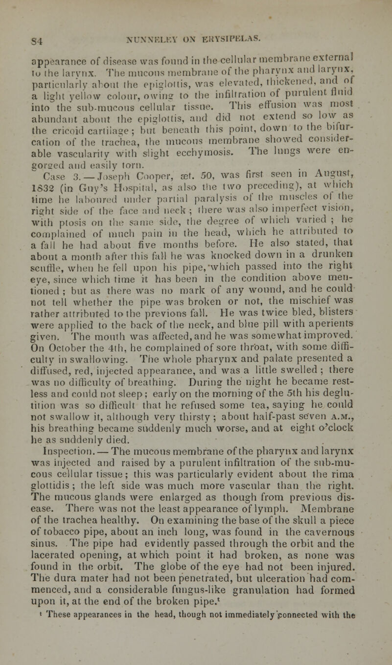 appearance of disease was found in the cellular membrane external to ihe larvnx. The mucous membrane of the pharynx and larynx, particularly al out the epiglottis, was elevated, thickened, and of a light yellow colour, owine to the infiltration of purulent fluid into the sub-mucous cellular tissue. This effusion was most abundant about the epiglottis, and did not extend so low as the cricoid cartilage; hut beneath this point, down to the bifur- cation of the trachea, the mucous membrane showed consider- able vascularity with slight ecchymosis. The lungs were en- gorged and easily torn. Case 3. —Joseph Cooper, get. 50, was first seen in August, 1632 (in Guy's Hospital, as also the two preceding), at which time he laboured under partial paralysis of the muscles of the right side of the face and neck; there was also imperfect vision, with ptosis on the same side, the degree of which varied ; he complained of much pain in the head, which he attributed to a fall he had about five months before. Fie also stated, that about a month after ibis fall he was knocked down in a drunken scuffle, when befell upon his pipe,'which passed into the right eye, since which time it has been in the condition above men- tioned ; but as there was no mark of any wound, and he could not tell whether the pipe was broken or not, the mischief was rather attributed to the previous fall. He was twice bled, blisters were applied to the back of the neck, and blue pill with aperients given. The mouth was affected, and he was somewhat improved. On October the 4th, he complained of sore throat, with some diffi- culty in swallowing. The whole pharynx and palate presented a diffused, red, injected appearance, and was a little swelled ; there was no difficulty of breathing. During the night he became rest- less and could not sleep; early on the morning of the 5th his deglu- tition was so difficult that he refused some tea, saying he could not swallow it, although very thirsty ; about half-past seven a.m., his breathing became suddenly much worse, and at eight o'clock he as suddenly died. Inspection. — The mucous membrane of the pharynx and larynx was injected and raised by a purulent infiltration of the sub-mu- cous cellular tissue; this was particularly evident about the rima glottidis ; the left side was much more vascular than the right. The mucous glands were enlarged as though from previous dis- ease. There was not the least appearance of lymph. Membrane of the trachea healthy. On examining the base of the skull a piece of tobacco pipe, about an inch long, was found in the cavernous sinus. The pipe had evidently passed through the orbit and the lacerated opening, at which point it had broken, as none was found in the orbit. The globe of the eye had not been injured. The dura mater had not been penetrated, but ulceration had com- menced, and a considerable fungus-like granulation had formed upon it, at the end of the broken pipe.* « These appearances in the head, though not immediately connected with the