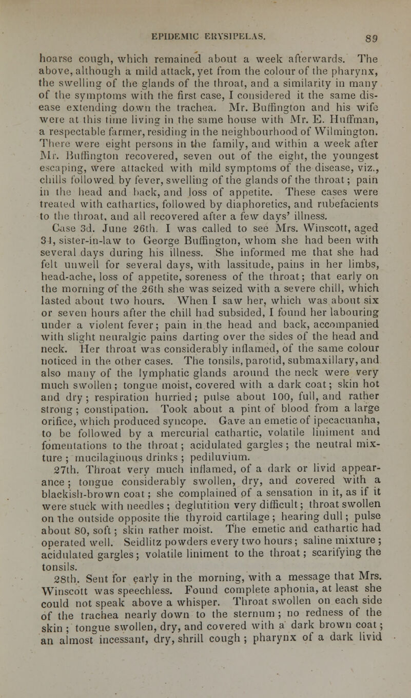 hoarse cough, which remained about a week afterwards. The above, although a mild attack, yet from the colour of the pharynx, the swelling of the glands of the throat, and a similarity in many of the symptoms with the first case, I considered it the same dis- ease extending down the trachea. Mr. Bnffington and his wife were at this time living in the same house with Mr. E. Huffman, a respectable farmer, residing in the neighbourhood of Wilmington. There were eight persons in the family, and within a week after Mr. Burlington recovered, seven out of the eight, the youngest escaping, were attacked with mild symptoms of the disease, viz., chills followed by fever, swelling of the glands of the throat; pain in the head and back, and loss of appetite. These cases were treated with cathartics, followed by diaphoretics, and rubefacients to the throat, and all recovered after a few days' illness. Case 3d. June 26th. I was called to see Mrs. Winscott, aged 31, sister-in-law to George Bnffington, whom she had been with several days during his illness. She informed me that she had felt unwell for several days, with lassitude, pains in her limbs, head-ache, loss of appetite, soreness of the throat; that early on the morning of the 26th she was seized with a severe chill, which lasted about two hours. When I saw her, which was about six or seven hours after the chill had subsided, I found her labouring under a violent fever; pain in.the head and back, accompanied with slight neuralgic pains darting over the sides of the head and neck. Her throat was considerably inflamed, of the same colour noticed in the other cases. The tonsils, parotid, submaxillary, and also many of the lymphatic glands around the neck were very much swollen ; tongue moist, covered with a dark coat; skin hot and dry; respiration hurried; pulse about 100, full, and rather strong ; constipation. Took about a pint of blood from a large orifice, which produced syncope. Gave an emetic of ipecacuanha, to be followed by a mercurial cathartic, volatile liniment and fomentations to the throat; acidulated gargles; the neutral mix- ture ; mucilaginous drinks ; pediluvium. 27th. Throat very much inflamed, of a dark or livid appear- ance ; tongue considerably swollen, dry, and covered with a blackish-brown coat; she complained of a sensation in it, as if it were stuck with needles ; deglutition very difficult; throat swollen on the outside opposite the Thyroid cartilage ; hearing dull; pulse about 80, soft; skin rather moist. The emetic and cathartic had operated well. Seidlitz powders every two hours; saline mixture ; acidulated gargles; volatile liniment to the throat; scarifying the tonsils. 28th. Sent for early in the morning, with a message that Mrs. Winscott was speechless. Found complete aphonia, at least she could not speak above a whisper. Throat swollen on each side of the trachea nearly down to the sternum ; no redness of the skin ; tongue swollen, dry, and covered with a dark brown coat; an almost incessant, dry, shrill cough ; pharynx of a dark livid