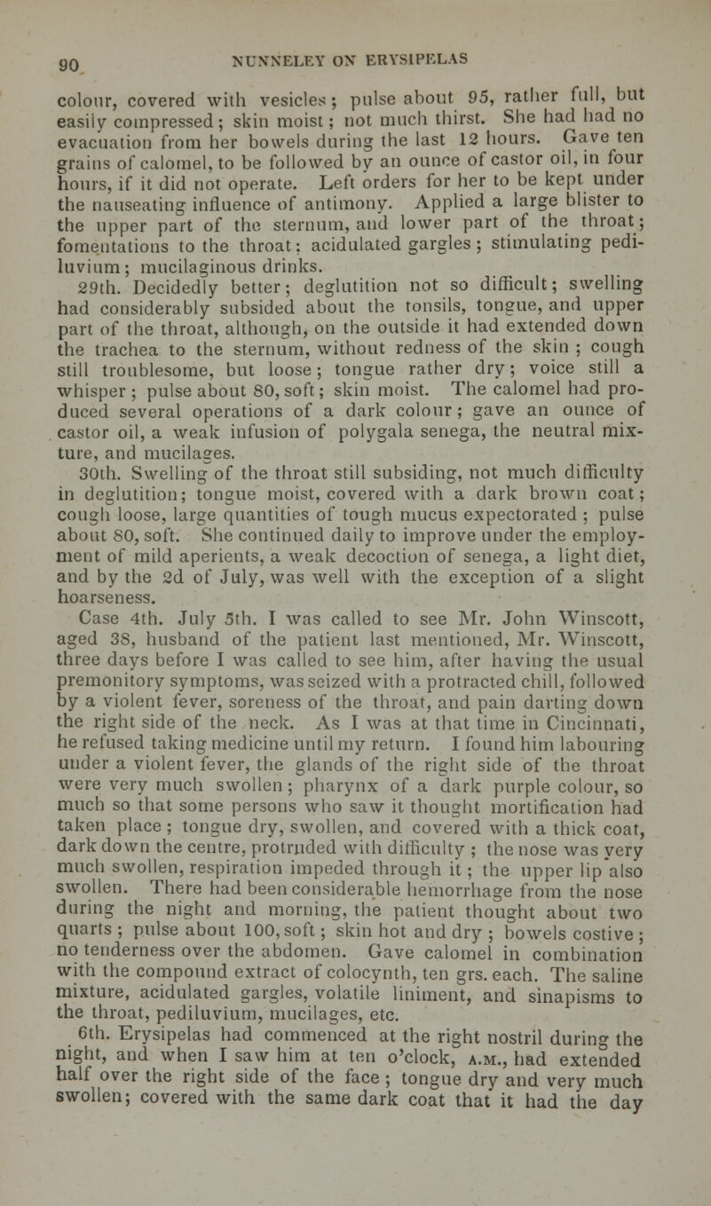 colour, covered with vesicles ; pulse about 95, rather full, but easily compressed; skin moist; not much thirst. She had had no evacuation from her bowels during the last 12 hours. Gave ten grains of calomel, to be followed by an ounce of castor oil, in four hours, if it did not operate. Left orders for her to be kept under the nauseating influence of antimony. Applied a large blister to the upper part of the sternum, and lower part of the throat; fomentations to the throat: acidulated gargles; stimulating pedi- luvium; mucilaginous drinks. 29th. Decidedly better; deglutition not so difficult; swelling had considerably subsided about the tonsils, tongue, and upper part of the throat, although, on the outside it had extended down the trachea to the sternum, without redness of the skin ; cough still troublesome, but loose; tongue rather dry; voice still a whisper; pulse about 80, soft; skin moist. The calomel had pro- duced several operations of a dark colour; gave an ounce of castor oil, a weak infusion of polygala senega, the neutral mix- ture, and mucilages. 30th. Swelling of the throat still subsiding, not much difficulty in deglutition; tongue moist, covered with a dark brown coat; cough loose, large quantities of tough mucus expectorated ; pulse about SO, soft. She continued daily to improve under the employ- ment of mild aperients, a weak decoction of senega, a light diet, and by the 2d of July, was well with the exception of a slight hoarseness. Case 4th. July 5th. I was called to see Mr. John Winscott, aged 38, husband of the patient last mentioned, Mr. Winscott, three days before I was called to see him, after having the usual premonitory symptoms, was seized with a protracted chill, followed by a violent fever, soreness of the throat, and pain darting down the right side of the neck. As I was at that time in Cincinnati, he refused taking medicine until my return. I found him labouring under a violent fever, the glands of the right side of the throat were very much swollen; pharynx of a dark purple colour, so much so that some persons who saw it thought mortification had taken place ; tongue dry, swollen, and covered with a thick coat, dark down the centre, protruded with difficulty ; the nose was very much swollen, respiration impeded through it; the upper lipalso swollen. There had been considerable hemorrhage from the nose during the night and morning, the patient thought about two quarts ; pulse about 100, soft; skin hot and dry ; bowels costive ; no tenderness over the abdomen. Gave calomel in combination with the compound extract of colocynth, ten grs. each. The saline mixture, acidulated gargles, volatile liniment, and sinapisms to the throat, pediluvium, mucilages, etc. 6th. Erysipelas had commenced at the right nostril during the night, and when I saw him at ten o'clock, a.m., had extended half over the right side of the face ; tongue dry and very much swollen; covered with the same dark coat that it had the day