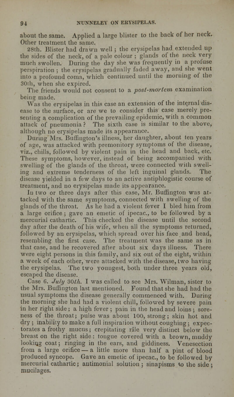 about the same. Applied a large blister to the back of her neck. Other treatment the same. 28th. Blister had drawn well ; the erysipelas had extended up the sides of the neck, of a pale colour ; glands of the neck very- much swollen. During the day she was frequently in a profuse perspiration ; the erysipelas gradually faded away, and she went into a profound coma, which continued until the morning of the 30th, when she expired. The friends would not consent to a post-mortem examination being made. Was the erysipelas in this case an extension of the internal dis- ease to the surface, or are we to consider this case merely pre- senting a complication of the prevailing epidemic, with a common attack of pneumonia ? The sixth case is similar to the above, although no erysipelas made its appearauce. During Mrs. Burlington's illness, her daughter, about ten years of age, was attacked with premonitory symptoms of the disease, viz., chills, followed by violent pain in the head and back, etc. These symptoms, however, instead of being accompanied with swelling of the glands of the throat, were connected with swell- ing and extreme tenderness of the left inguinal glands. The disease yielded in a few days to an active antiphlogistic course of treatment, and no erysipelas made its appearance. In two or three days after this case, Mr. Burlington was at- tacked with the same symptoms, connected with swelling of the glands of the throat. As he had a violent fever I bled him from a large orifice ; gave an emetic of ipecac, to be followed by a mercurial cathartic. This checked the disease until the second day after the death of his wife, when all the symptoms returned, followed by an erysipelas, which spread over his face and head, resembling the first case. The treatment was the same as in that case, and he recovered after about six days illness. There were eight persons in this family, and six out of the eight, within a week of each other, were attacked with the disease, two having the erysipelas. The two youngest, both under three years old, escaped the disease. Case 6. July 30th. I was called to see Mrs. Wilman, sister to the Mrs. Buffington last mentioned. Found that she had had the usual symptoms the disease generally commenced with. During the morning she had had a violent chill, followed by severe pain in her right side ; a high fever ; pain in the head and loins; sore- ness of the throat; pulse was about 100, strong; skin hot and dry ; inability to make a full inspiration without coughing ; expec- torates a frothy mucus; crepitating rale very distinct below the breast on the right side: tongue covered with a brown, muddy looking coat; ringing in the ears, and giddiness. Venesection from a large orifice — a little more than half a pint of blood produced syncope. Gave an emetic of ipecac, to be followed by mercurial cathartic; antimonial solution; sinapisms to the side ; mucilages.