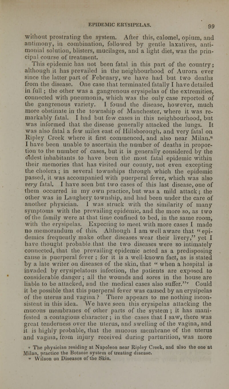 without prostrating the system. After this, calomel, opium, and antimony, in combination, followed by gentle laxatives, anti- monial solution, blisters, mucilages, and a light diet, was the prin- cipal course of treatment. This epidemic has not been fatal in this part of the country; although it has prevailed in the neighbourhood of Aurora ever since the latter part of February, we have had but two deaths from the disease. One case that terminated fatally I have detailed in full ; the other was a gangrenous erysipelas of the extremities, connected with pneumonia, which was the only case reported of the gangrenous variety. I found the disease, however, much more obstinate in the township of Manchester, where it was re- markably fatal. I had but few cases in this neighbourhood, but was informed that the disease generally attacked the lungs. It was also fatal a few miles east of Hillsborough, and very fatal on Ripley Creek where it first commenced, and also near Milan. I have been unable to ascertain the number of deaths in propor- tion to the number of cases, but it is generally considered by the oldest inhabitants to have been the most fatal epidemic within their memories that has visited our county, not even excepting the cholera ; in several townships through which the epidemic passed, it was accompanied with puerperal fever, which was also very fatal. I have seen but two cases of this last disease, one of them occurred in my own practice, but was a mild attack; the other was in Laughery township, and had been under the care of another physician. 1 was struck with the similarity of many symptoms with the prevailing epidemic, and the more so, as two of the family were at that time confined to bed, in the same room, with the erysipelas. Expecting to meet with more cases I made no memorandum of this. Although I am well aware that epi- demics frequently make other diseases wear their livery, yet I have thought probable that the two diseases were so intimately connected, that the prevailing epidemic acted as a predisposing cause is puerperal fever ; for it is a well-known fact, as is stated by a late writer on diseases of the skin, that  when a hospital is invaded by erysipelatous infection, the patients are exposed to considerable danger ; all the wounds and sores in the house are liable to be attacked, and the medical cases also suffer.v Could it be possible that this puerperal fever was caused by an erysipelas of the uterus and vagina? There appears to me nothing incon- sistent in this idea. We have seen this erysipelas attacking the mucous membranes of other parts of the system ; it has mani- fested a contagious character ; in the cases that I saw, there was great tenderness over the uterus, and swelling of the vagina, and it is highly probable, that the mucous membrane of the uterus and vagina, from injury received during parturition, was more v The physician residing at Napoleon near Ripley Creek, and also the one at Milan, practice the Botanic system of treating disease. » Wilson on Diseases of the Skin.