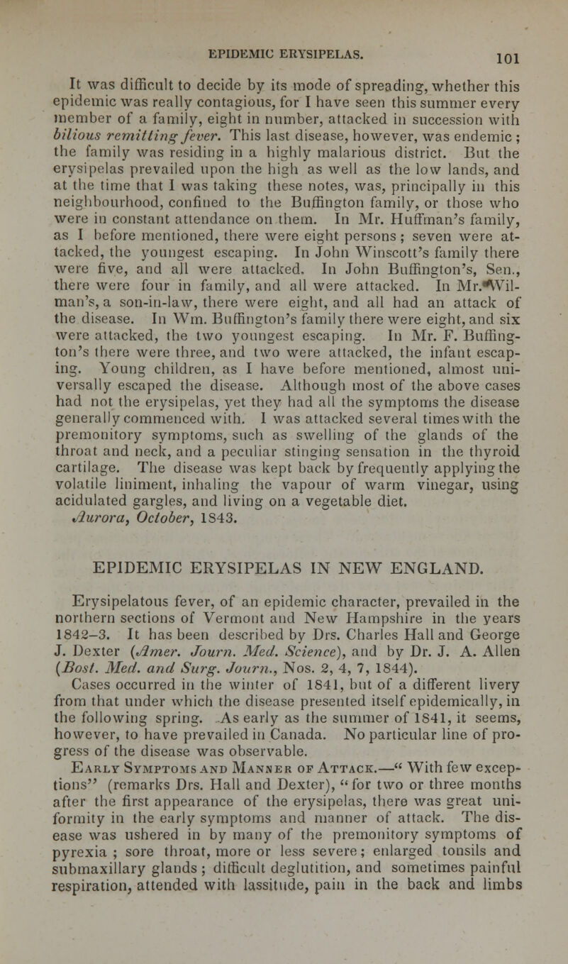 It was difficult to decide by its mode of spreading, whether this epidemic was really contagious, for I have seen this summer every member of a family, eight in number, attacked in succession with bilious remitting fever. This last disease, however, was endemic ; the family was residing in a highly malarious district. But the erysipelas prevailed upon the high as well as the low lands, and at the time that I was taking these notes, was, principally in this neighbourhood, confined to the Buffington family, or those who were in constant attendance on them. In Mr. Huffman's family, as I before mentioned, there were eight persons ; seven were at- tacked, the youngest escaping. In John Winscott's family there were five, and all were attacked. In John Bnffington's, Sen., there were four in family, and all were attacked. In Mr.^Vil- man's, a son-in-law, there were eight, and all had an attack of the disease. In Win. Bnffington's family there were eight, and six were attacked, the two youngest escaping. In Mr. F. Buffing- ton's there were three, and two were attacked, the infant escap- ing. Young children, as I have before mentioned, almost uni- versally escaped the disease. Although most of the above cases had not the erysipelas, yet they had all the symptoms the disease generally commenced with. 1 was attacked several times with the premonitory symptoms, such as swelling of the glands of the throat and neck, and a peculiar stinging sensation in the thyroid cartilage. The disease was kept back by frequently applying the volatile liniment, inhaling the vapour of warm vinegar, using acidulated gargles, and living on a vegetable diet. Aurora, October, 1S43. EPIDEMIC ERYSIPELAS IN NEW ENGLAND. Erysipelatous fever, of an epidemic character, prevailed in the northern sections of Vermont and New Hampshire in the years 1842-3. It has been described by Drs. Charles Hall and George J. Dexter (Jlmer. Journ. Med. Science), and by Dr. J. A. Allen (Bost. Med. and Surg. Journ., Nos. 2, 4, 7, 1844). Cases occurred in the winter of 1841, but of a different livery from that under which the disease presented itself epidemically, in the following spring. As early as the summer of 1841, it seems, however, to have prevailed in Canada. No particular line of pro- gress of the disease was observable. Early Symptoms and Manner op Attack.— With few excep- tions (remarks Drs. Hall and Dexter), for two or three months after the first appearance of the erysipelas, there was great uni- formity in the early symptoms and manner of attack. The dis- ease was ushered in by many of the premonitory symptoms of pyrexia; sore throat, more or less severe; enlarged tonsils and submaxillary glands ; difficult deglutition, and sometimes painful respiration, attended with lassitude, pain in the back and limbs