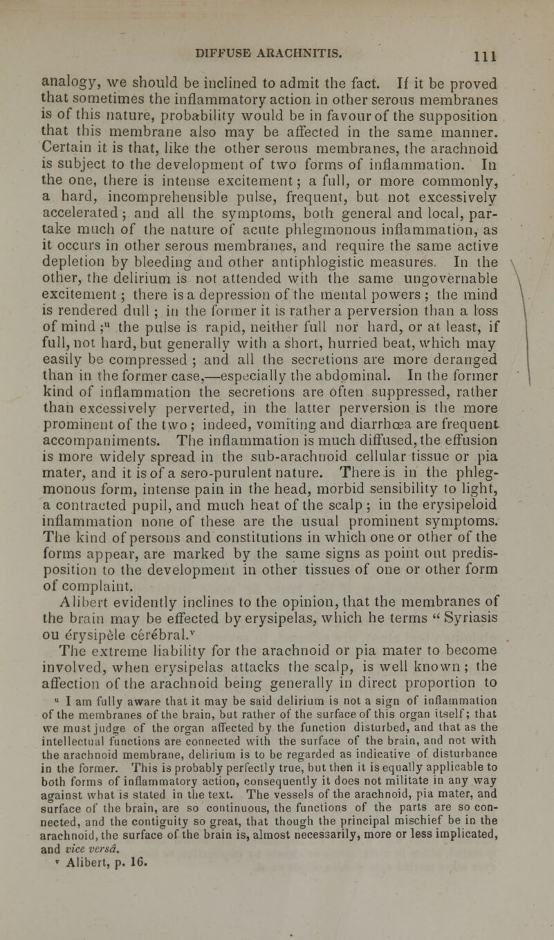 DIFFUSE ARACHNITIS. HI analogy, we should be inclined to admit the fact. If it be proved that sometimes the inflammatory action in other serous membranes is of this nature, probability would be in favour of the supposition that this membrane also may be affected in the same manner. Certain it is that, like the other serous membranes, the arachnoid is subject to the development of two forms of inflammation. In the one, there is intense excitement; a full, or more commonly, a hard, incomprehensible pulse, frequent, but not excessively accelerated; and all the symptoms, both general and local, par- take much of the nature of acute phlegmonous inflammation, as it occurs in other serous membranes, and require the same active depletion by bleeding and other antiphlogistic measures. In the other, the delirium is not attended with the same ungovernable excitement; there is a depression of the mental powers ; the mind is rendered dull; in the former it is rather a perversion than a loss of mind ;u the pulse is rapid, neither full nor hard, or at least, if full, not hard, but generally with a short, hurried beat, which may easily be compressed ; and all the secretions are more deranged than in the former case,—especially the abdominal. In the former kind of inflammation the secretions are often suppressed, rather than excessively perverted, in the latter perversion is the more prominent of the two ; indeed, vomiting and diarrhoea are frequent accompaniments. The inflammation is much diffused, the effusion is more widely spread in the sub-arachnoid cellular tissue or pia mater, and it is of a sero-purulent nature. There is in the phleg- monous form, intense pain in the head, morbid sensibility to light, a contracted pupil, and much heat of the scalp ; in the erysipeloid inflammation none of these are the usual prominent symptoms. The kind of persons and constitutions in which one or other of the forms appear, are marked by the same signs as point out predis- position to the development in other tissues of one or other form of complaint. Alibert evidently inclines to the opinion, that the membranes of the brain may be effected by erysipelas, which he terms  Syriasis ou erysipele cerebral.v The extreme liability for the arachnoid or pia mater to become involved, when erysipelas attacks the scalp, is well known; the affection of the arachnoid being generally in direct proportion to u I am fully aware that it may be said delirium is not a sign of inflammation of the membranes of the brain, but rather of the surface of this organ itself; that we must judge of the organ affected by the function disturbed, and that as the intellectual functions are connected with the surface of the brain, and not with the arachnoid membrane, delirium is to be regarded as indicative of disturbance in the former. This is probably perfectly true, but then it is equally applicable to both forms of inflammatory action, consequently it does not militate in any way against what is stated in the text. The vessels of the arachnoid, pia mater, and surface of the brain, are so continuous, the functions of the parts are so con- nected, and the contiguity so great, that though the principal mischief be in the arachnoid, the surface of the brain is, almost necessarily, more or less implicated, and vice versa.