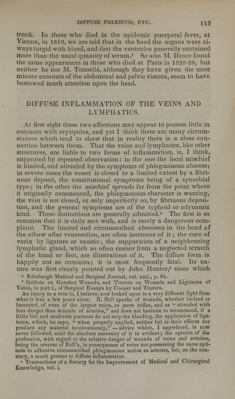 trunk. In those who died in the epidemic puerperal fever, at Vienna, in 1819, we are told that in the head the organs were al- ways turgid with blood, and that the ventricles generally contained more than the usual quantity of serum.1' So also M. Dance found the same appearances in those who died at Paris in 1S28-29, but neither he nor M. Tonnelle, although they have given the most minute accounts of the abdominal and pelvic viscera, seem to have bestowed much attention upon the head. DIFFUSE INFLAMMATION OF THE VEINS AND LYMPHATICS. At first sight these two affections may appear to possess little in common with erysipelas, and yet I think there are many circum- stances which tend to show that in reality there is a close con- nection between them. That the veins and lymphatics, like other structures, are liable to two forms of inflammation, is, I think, supported by repeated observation: in the one the local mischief is limited, and attended by the symptoms of phlegmonous abscess; in severe cases the vessel is closed to a limited extent by a fibri- nous deposit, the constitutional symptoms being of a synochial type; in the other the mischief spreads far from the point where it originally commenced, the phlegmonous character is wanting, the vein is not closed, or only imperfectly so, by fibrinous deposi- tion, and the general symptoms are of the typhoid or adynamic kind. These distinctions are generally admitted.21 The first is so common that it is daily met with, and is rarely a dangerous com- plaint. The limited and circumscribed abscesses in the bend of the elbow after venesection, are often instances of it; the cure of varix by ligature or caustic; the suppuration of a neighbouring lymphatic gland, which so often ensues from a neglected scratch of the hand or foot, are illustrations of it. The diffuse form is happily not so common; it is most frequently fatal. Its na- ture was first clearly pointed out by John Hunter,3 since which » Edinburgh Medical and Surgical Journal, vol. xxii., p. 84. 1 Guthrie on Gunshot Wounds, and Travers on Wounds and Ligatures of Veins, in part i., of Surgical Essays by Cooper and Travers. An injury to a vein is, I believe, now looked upon in a very different light from what it was a few years since. 13. Bell speaks of wounds, whether incised or lacerated, of even of the largest veins, as mere trifles, and as  attended with less danger than wounds of arteries, and does not hesitate to recommend, if a little lint and moderate pressure do not stop the bleeding, the application of liga- tures, which, he says,  when properly applied, neither fail in their effects nor produce any material inconveniency, — advice which, 1 apprehend, is now never followed, until the absolute necessity of it is evident; the opinion of the profession, with regard to the relative danger of wounds of veins and arteries, being the reverse of Bell's, in consequence of veins not possessing the same apti- tude to adhesive circumscribed phlegmonous action as arteries, but, on the con- trary, a much greater to diffuse inflammation. » Transactions of a Society for the Improvement of Medical and Chirurgical Knowledge, vol. i.