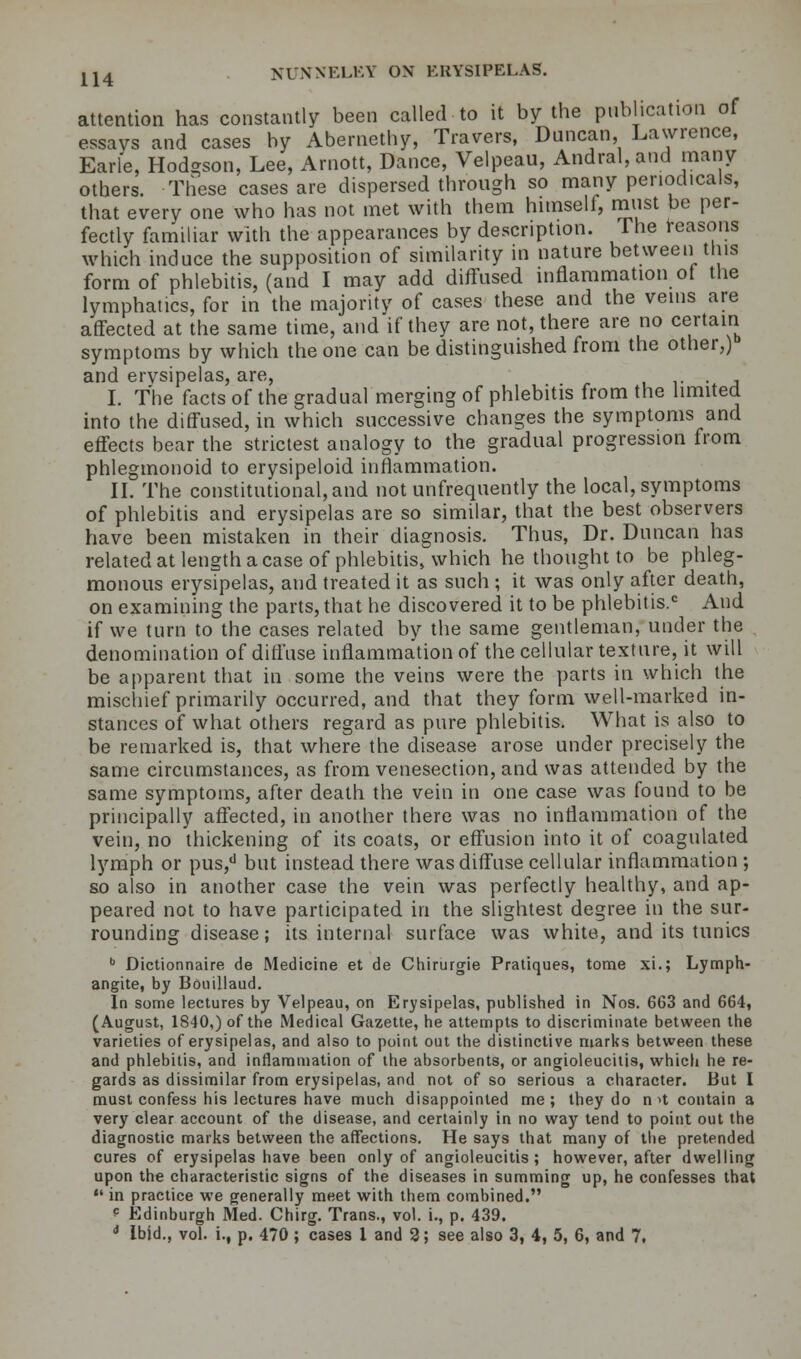 attention has constantly been called to it by the publication of essays and cases by Abernetby, Travers, Duncan, Lawrence, Earle, Hod-son, Lee, Arnott, Dance, Velpeau, Andral,and many others. These cases are dispersed through so many periodicals, that every one who has not met with them himself, must be per- fectly familiar with the appearances by description. The reasons which induce the supposition of similarity in nature between tins form of phlebitis, (and I may add diffused inflammation of the lymphatics, for in the majority of cases these and the veins are affected at the same time, and if they are not, there are no certain symptoms by which the one can be distinguished from the other,) and erysipelas, are, I. The facts of the gradual merging of phlebitis from the limited into the diffused, in which successive changes the symptoms and effects bear the strictest analogy to the gradual progression from phlegmonoid to erysipeloid inflammation. II. The constitutional, and not unfrequently the local, symptoms of phlebitis and erysipelas are so similar, that the best observers have been mistaken in their diagnosis. Thus, Dr. Duncan has related at length a case of phlebitis, which he thought to be phleg- monous erysipelas, and treated it as such ; it was only after death, on examining the parts, that he discovered it to be phlebitis.0 And if we turn to the cases related by the same gentleman, under the denomination of diffuse inflammation of the cellular texture, it will be apparent that in some the veins were the parts in which the mischief primarily occurred, and that they form well-marked in- stances of what others regard as pure phlebitis. What is also to be remarked is, that where the disease arose under precisely the same circumstances, as from venesection, and was attended by the same symptoms, after death the vein in one case was found to be principally affected, in another there was no inflammation of the vein, no thickening of its coats, or effusion into it of coagulated lymph or pus,d but instead there was diffuse cellular inflammation ; so also in another case the vein was perfectly healthy, and ap- peared not to have participated in the slightest degree in the sur- rounding disease; its internal surface was white, and its tunics b Dictionnaire de Medicine et de Chirurgie Pratiques, tome xi.; Lymph- angite, by Bouillaud. In some lectures by Velpeau, on Erysipelas, published in Nos. 663 and 664, (August, 1840,) of the Medical Gazette, he attempts to discriminate between the varieties of erysipelas, and also to point out the distinctive marks between these and phlebitis, and inflammation of the absorbents, or angioleucitis, which he re- gards as dissimilar from erysipelas, and not of so serious a character. But I must confess his lectures have much disappointed me; they do n»t contain a very clear account of the disease, and certainly in no way tend to point out the diagnostic marks between the affections. He says that many of the pretended cures of erysipelas have been only of angioleucitis; however, after dwelling upon the characteristic signs of the diseases in summing up, he confesses that  in practice we generally meet with them combined. * Edinburgh Med. Chirg. Trans., vol. i., p. 439. 4 Ibid., vol. i., p. 470 ; cases 1 and 2; see also 3, 4, 5, 6, and 7.