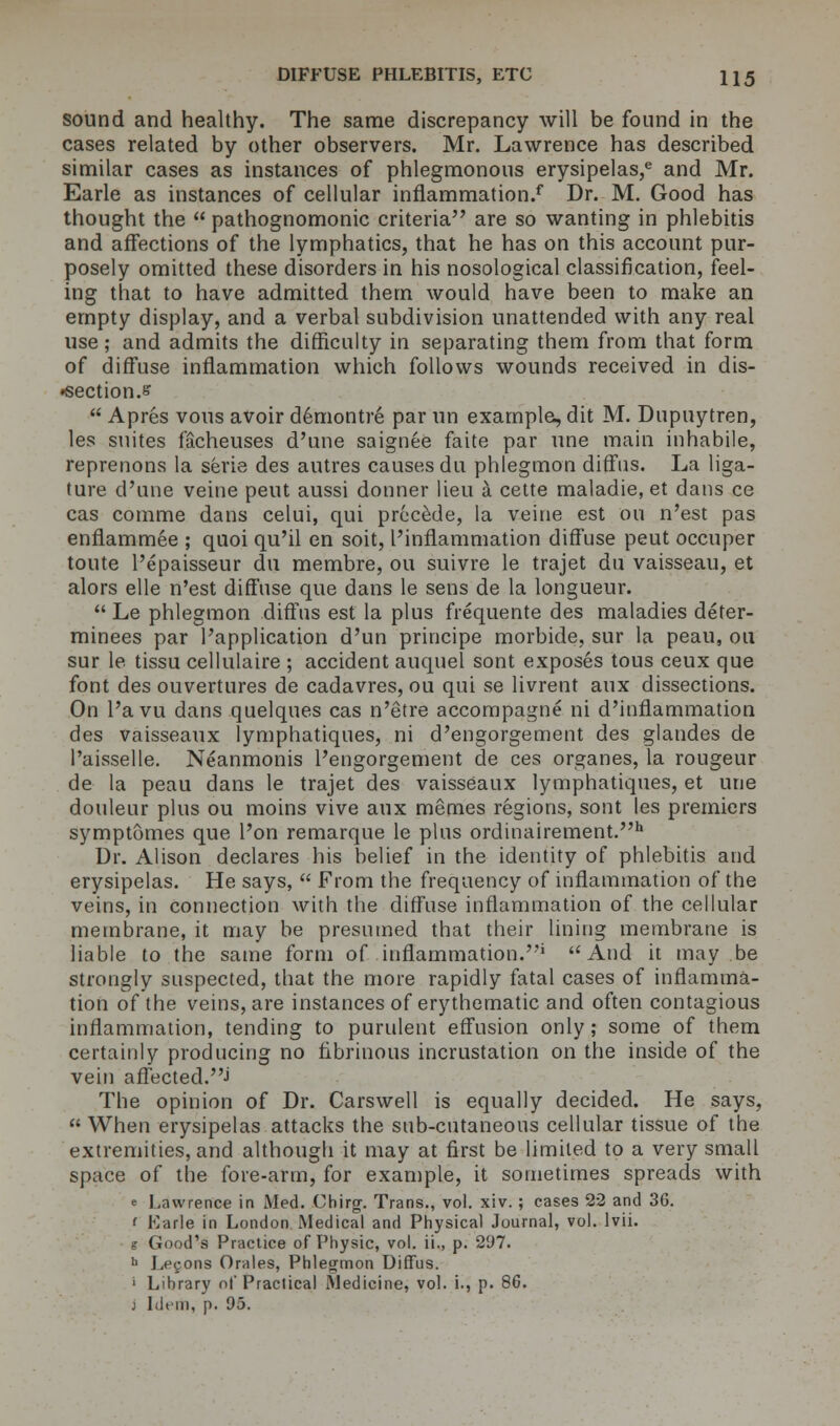 sound and healthy. The same discrepancy will be found in the cases related by other observers. Mr. Lawrence has described similar cases as instances of phlegmonous erysipelas,e and Mr. Earle as instances of cellular inflammation/ Dr. M. Good has thought the  pathognomonic criteria are so wanting in phlebitis and affections of the lymphatics, that he has on this account pur- posely omitted these disorders in his nosological classification, feel- ing that to have admitted them would have been to make an empty display, and a verbal subdivision unattended with any real use; and admits the difficulty in separating them from that form of diffuse inflammation which follows wounds received in dis- •section.s  Apres vous avoir demontre par un example, dit M. Dupuytren, les suites facheuses d'une saignee faite par une main inhabile, reprenons la serie des autres causes du phlegmon diffus. La liga- ture d'une veine pent aussi donner lieu a cette maladie, et dans ce cas comme dans celui, qui precede, la veine est on n'est pas enflammee ; quoi qu'il en soit, I'inflammation diffuse peut occuper toute l'epaisseur du membre, ou suivre le trajet du vaisseau, et alors elle n'est diffuse que dans le sens de la longueur.  Le phlegmon diffus est la plus frequente des maladies deter- minees par l'application d'un principe morbide, sur la peau, ou sur le tissu cellulaire ; accident auquel sont exposes tous ceux que font des ouvertures de cadavres, ou qui se livrent aux dissections. On l'avu dans quelques cas n'etre accompagne ni d'inflammation des vaisseaux lymphatiques, ni d'engorgement des glandes de l'aisselle. Neanmonis l'engorgement de ces organes, la rougeur de la peau dans le trajet des vaisseaux lymphatiques, et une douleur plus ou moins vive aux memes regions, sont les premiers symptomes que l'on remarque le plus ordinairement.h Dr. Alison declares his belief in the identity of phlebitis and erysipelas. He says,  From the frequency of inflammation of the veins, in connection with the diffuse inflammation of the cellular membrane, it may be presumed that their lining membrane is liable to the same form of inflammation.•' And it may be strongly suspected, that the more rapidly fatal cases of inflamma- tion of the veins, are instances of erythematic and often contagious inflammation, tending to purulent effusion only; some of them certainly producing no fibrinous incrustation on the inside of the vein affected.•> The opinion of Dr. Carswell is equally decided. He says,  When erysipelas attacks the sub-cutaneous cellular tissue of the extremities, and although it may at first be limited to a very small space of the fore-arm, for example, it sometimes spreads with e Lawrence in Med. Chirg. Trans., vol. xiv. ; cases 22 and 3G. i Ivarle in London Medical and Physical Journal, vol. lvii. g Good's Practice of Physic, vol. ii., p. 297. >> Lemons Orales, Phlegmon Diffus. I Library of Practical Medicine, vol. i., p. 86. j Idem, p. 95.