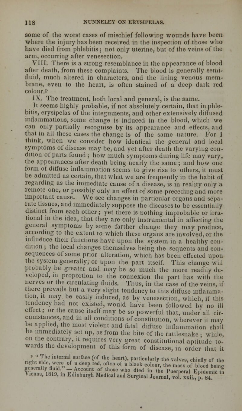 some of the worst cases of mischief following wounds have been where the injury has been received in the inspection of those who have died from phlebitis; not only uterine, but of the veins of the arm, occurring after venesection. VIII. There is a strong resemblance in the appearance of blood after death, from these complaints. The blood is generally semi- fluid, much altered in characters, and the lining venous mem- brane, even to the heart, is often stained of a deep dark red colour.* IX. The treatment, both local and general, is the same. It seems highly probable, if not absolutely certain, that in phle- bitis, erysipelas of the integuments, and other extensively diffused inflammations, some change is induced in the blood, which we can only partially recognise by its appearance and effects, and that in all these cases the change is of the same nature. For I think, when we consider how identical the general and local symptoms of disease may be, and yet after death the varying con- dition of parts found ; how much symptoms during life may vary, the appearances after death being nearly the same; and how one form of diffuse inflammation seems to give rise to others, it must be admitted as certain, that what we are frequently in the habit of regarding as the immediate cause of a disease, is in reality only a remote one, or possibly only an effect of some preceding and more important cause. We see changes in particular organs and sepa- rate tissues, and immediately suppose the diseases to be essentially distinct from each other; yet there is nothing improbable or irra- tional in the idea, that they are only instrumental in affecting the general symptoms by some farther change they may produce, according to the extent to which these organs are involved, or the influence their functions have upon the system in a healthy con- dition ; the local changes themselves being the sequents and con- sequences of some prior alteration, which has been effected upon the system generally, or upon the part itself. This change will probably be greater and maybe so much the more readily de- veloped, in proportion to the connexion the part has with the nerves or the circulating fluids. Thus, in the case of the veins, if there prevails but a very slight tendency to this diffuse inflamma- tion, it may be easily induced, as by venesection, which, if this tendency had not existed, would have been followed by no ill effect; or the cause itself may be so powerful that, under all cir- cumstances, and m all conditions of constitution, wherever it may be applied, the most violent and fatal diffuse inflammation shall be immediately set up, as from the bite of the rattlesnake ; while, on the contrary, it requires very great constitutional aptitude to- wards the development of this form of disease, in order that it p  The internal surface (of the heart), particularly the valves, chieflv of the ^wS °f I'15 rV^ °f J *«**'• ^e mass 'o?ba beinj Vienna yi819 in 7^£m^lh«f vvho died in the Puerperal Epidemic in V lenna, 1819, in Edinburgh Medical and Surgical Journal, vol. xxii., p. 84.