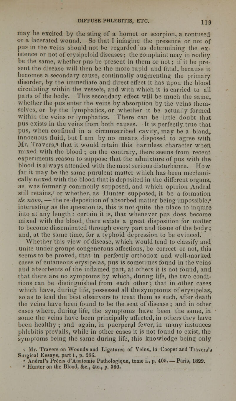 may be excited by the sting of a hornet or scorpion, a contused or a lacerated wound. So that I imagine the presence or not of pus in the veins should not he regarded as determining the ex- istence or not of erysipeloid diseases; the complaint may in reality be the same, whether pus be present in them or not; if it be pre- sent the disease will then be the more rapid and fatal, because it becomes a secondary cause, continually augmenting the primary disorder, by the immediate and direct effect it has upon the blood circulating within the vessels, and with which it is carried to all parts of the body. This secondary effect will be much the same, whether the pus enter the veins by absorption by the veins them- selves, or by the lymphatics, or whether it be actually formed within the veins or lymphatics. There can be little doubt that pus exists in the veins from both causes. It is perfectly true that pus, when confined in a circumscribed cavity, may be a bland, innocuous fluid, but I am by no means disposed to agree with Mr. Travers,i that it would retain this harmless character when mixed with the blood ; on the contrary, there seems from recent experiments reason to suppose that the admixture of pus with the blood is always attended with the most serious disturbance. How far it may be the same purulent matter which has been mechani- cally mixed with the blood that is deposited in the different organs, as was formerly commonly supposed, and which opinion Andral still retains/ or whether, as Hunter supposed, it be a formation de novo, — the re-deposition of absorbed matter being impossible,3 interesting as the question is, this is not quite the place to inquire into at any length: certain it is, that whenever pus does become mixed with the blood, there exists a great disposition for matter to become disseminated through every part and tissue of the body; and, at the same time, for a typhoid depression to be evinced. Whether this view of disease, which would tend to classify and unite under groups congenerous affections, be correct or not, this seems to be proved, that in perfectly orthodox and well-marked cases of cutaneous erysipelas, pus is sometimes found in the veins and absorbents of the inflamed part, at others it is not found, and that there are no symptoms by which, during life, the two condi- tions can be distinguished from each other; that in other cases which have, during life, possessed all the symptoms of erysipelas, so as to lead the best observers to treat them as such, after death the veins have been found to be the seat of disease ; and in other cases where, during life, the symptoms have been the same, in some the veins have been principally affected, in others they have been healthy ; and again, in puerperal fever, in many instances phlebitis prevails, while in other cases it is not found to exist, the symptoms being the same during life, this knowledge being only q Mr. Travers on Wounds and Ligatures of Veins, in Cooper and Travers's Surgical Essays, part i., p. 286. » Andral's Precis d'Anatomie Pathologique, tome i., p. 405. — Paris, 1829. • Hunter on the Blood, &c, 4to., p. 360.