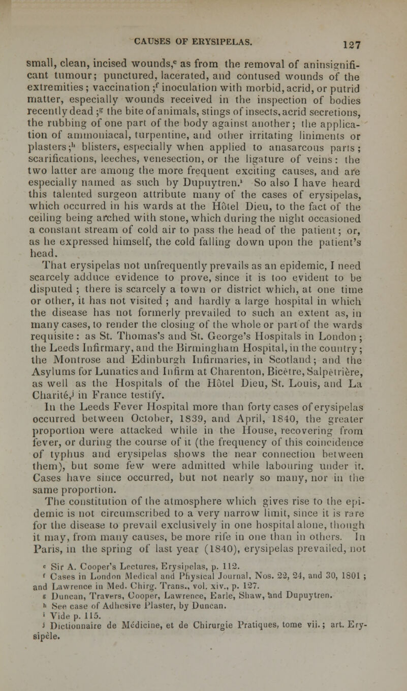 small, clean, incised \vounds,e as from the removal of aninsignifi- cant tumour; punctured, lacerated, and contused wounds of the extremities; vaccination ;f inoculation with morbid, acrid, or putrid matter, especially wounds received in the inspection of bodies recently dead -,s the bite of animals, stings of insects, acrid secretions, the rubbing of one part of the body against another; the applica- tion of ammoniacal, turpentine, and other irritating liniments or plasters;1' blisters, especially when applied to anasarcous parts; scarifications, leeches, venesection, or the ligature of veins: tbe two latter are among the more frequent exciting causes, and are especially named as such by Dupuytren.1 So also I have heard this talented surgeon attribute many of the cases of erysipelas, which occurred in his wards at the Hotel Dieu, to the fact of the ceiling being arched with stone, which during the night occasioned a constant stream of cold air to pass the head of the patient; or, as he expressed himself, the cold falling down upon the patient's head. That erysipelas not unfrequently prevails as an epidemic, I need scarcely adduce evidence to prove, since it is too evident to be disputed ; tbere is scarcely a town or district which, at one time or other, it has not visited ; and hardly a large hospital in which the disease has not formerly prevailed to such an extent as, in many cases, to render the closing of the whole or part of the wards requisite: as St. Thomas's and St. George's Hospitals in London ; the Leeds Infirmary, and the Birmingham Hospital, in the country; the Montrose and Edinburgh Infirmaries, in Scotland; and the Asylums for Lunatics and Infirm at Charenton, Bicefre,Salpetriere, as well as the Hospitals of the Hotel Dieu, St. Louis, and La Charite,i in France testify. In the Leeds Fever Hospital more than forty cases of erysipelas occurred between October, 1839, and April, 1840, the greater proportion were attacked while in the Honse, recovering from fever, or during the course of it (the frequency of this coincidence of typhus and erysipelas shows the near connection between them}, but some few were admitted while labouring under it. Cases have since occurred, but not nearly so many, nor in the same proportion. The constitution of the atmosphere which gives rise to the epi- demic is not circumscribed to a very narrow limit, since it is rare for the disease to prevail exclusively in one hospital alone, though it may, from many causes, be more rife in one than in others. In Pans, m the spring of last year (1840), erysipelas prevailed, not c Sir A. Cooper's Lectures, Erysipelas, p. 112. f Cases in London Medical and Physical Journal, Nos. 22, 24, and 30, 1801 ; and Lawrence in Med. Chiro-. Trans., vol. xiv., p. 127. « Duncan, Travt-rs, Cooper, Lawrence, Earle, Shaw, and Dupuytren. 11 See case of Adhesive Plaster, by Duncan. ' Vide p. 115. J Dictionnaire de Medicine, et de Chirurgie Pratiques, tome vii.; art. Ery- sipele.