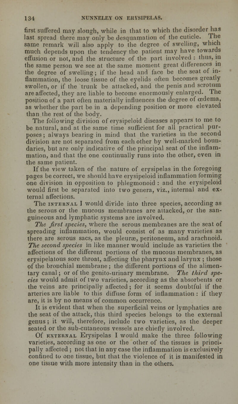 first suffered may slough, while in that to which the disorder has last spread there may only be desquamation of the cuticle. The same remark will also apply to the degree of swelling, which much depends upon the tendency the patient may have towards effusion or not, and the structure of the part involved : thus, in the same person we see at the same moment great differences in the degree of swelling; if the head and face be the seat of in- flammation, the loose tissue of the eyelids often becomes greatly swollen, or if the trunk be attacked, and the penis and scrotum are affected, they are liable to become enormously enlarged. The position of a part often materially influences the degree of cedema, as whether the part be in a depending position or more elevated than the rest of the body. The following division of erysipeloid diseases appears to me to be natural, and at the same time sufficient for all practical pur- poses; always bearing in mind that the varieties in the second division are not separated from each other by well-marked boun- daries, but are only indicative of the principal seat of the inflam- mation, and that the one continually runs into the other, even in the same patient. If the view taken of the nature of erysipelas in the foregoing pages be correct, we should have erysipeloid inflammation forming one division in opposition to phiegmonoid : and the erysipeloid would first be separated into two genera, viz., internal and ex- ternal affections. The internal I would divide into three species, according as the serous or the mucous membranes are attacked, or the san- guineous and lymphatic systems are involved. The first species, where the serous membranes are the seat of spreading inflammation, would consist of as many varieties as there are serous sacs, as the pleuras, peritoneum, and arachnoid. The second species in like manner would include as varieties the affections of the different portions of the mucous membranes, as erysipelatous sore throat, affecting the pharynx and larynx ; those of the bronchial membrane; the different portions of the alimen- tary canal; or of the genito-urinary membrane. The third spe- cies would admit of two varieties, according as the absorbents or the veins are principally affected ; for it seems doubtful if the arteries are liable to this diffuse form of inflammation : if they are, it is by no means of common occurrence. It is evident that when the superficial veins or lymphatics are the seat of the attack, this third species belongs to the external genus ; it will, therefore, include two varieties, as the deeper seated or the sub-cutaneous vessels are chiefly involved. Of external Erysipelas I would make the three following varieties, according as one or the other of the tissues is princi- pally affected ; not that in any case the inflammation is exclusively confined to one tissue, but that the violence of it is manifested in one tissue with more intensity than in the others.