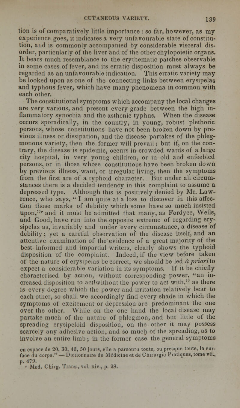 tion is of comparatively little importance : so far, however, as my experience goes, it indicates a very unfavourable state of constitu- tion, and is commonly accompanied by considerable visceral dis- order, particularly of the liver and of the other chylopoietic organs. It bears much resemblance to the erythematic patches observable in some cases of fever, and its erratic disposition must always be regarded as an unfavourable indication. This erratic variety may be looked upon as one of the connecting links between erysipelas and typhous fever, which have many phenomena in common with each other. The constitutional symptoms which accompany the local changes are very various, and present every grade between the high in- flammatory synochia and the asthenic typhus. When the disease occurs sporadically, in the country, in young, robust plethoric persons, whose constitutions have not been broken down by pre- vious illness or dissipation, and the disease partakes of the phleg- monous variety, then the former will prevail; but if, on the con- trary, the disease is epidemic, occurs in crowded wards of a large city hospital, in very young children, or in old and enfeebled persons, or in those whose constitutions have been broken down by previous illness, want, or irregular living, then the symptoms from the first are of a typhoid character. But under all circum- stances there is a decided tendency in this complaint to assume a depressed type. Although this is positively denied by Mr. Law- rence, who says,  I am quite at a loss to discover in this affec- tion those marks of debility which some have so much insisted upon,r and it must be admitted that many, as Fordyce, Wells, and Good, have run into the opposite extreme of regarding ery- sipelas as, invariably and under every circumstance, a disease of debility; yet a careful observation of the disease itself, and an attentive examination of the'evidence of a great majority of the best informed and impartial writers, clearly shows the typhoid disposition of the complaint. Indeed, if the view before taken of the nature of erysipelas be correct, we should be led tiprioriio expect a considerable variation in its symptoms. If it be chiefly characterised by action, without corresponding power, an in- creased disposition to actlwithout the power to act with, as there is every degree which the power and irritation relatively bear to each other, so shall we accordingly find every shade in which the symptoms of excitement or depression are predominant the one over the other. While on the one hand the local disease may partake much of the nature of phlegmon, and but little of the spreading erysipeloid disposition, on the other it may possess scarcely any adhesive action, and so much of the spreading, as to involve an entire limb ; in the former case the general symptoms en espace de 20, 30, 40, 50 jours, elle a parcouru toute, ou presque toute, la sur- face du corps. — Diclionnaire de Medicine et de Chirurgie Pratiques, tome vii., p. 479. r Med. Chug. Trans., vol. xiv., p. 28.