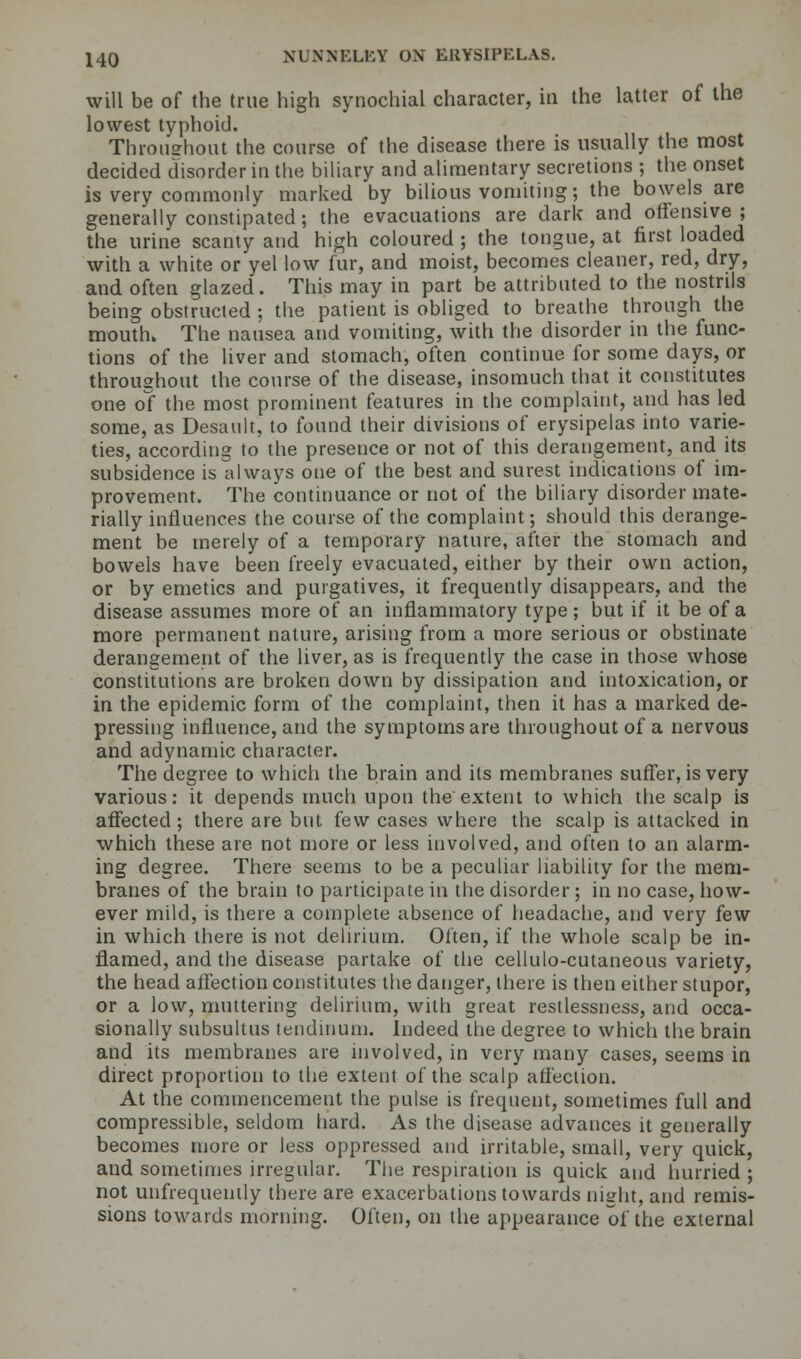 will be of the true high synochial character, in the latter of the lowest typhoid. Throuehout the course of the disease there is usually the most decided disorder in the biliary and alimentary secretions ; the onset is very commonly marked by bilious vomiting; the bowels are generally constipated; the evacuations are dark and offensive; the urine scanty and high coloured ; the tongue, at first loaded with a white or yel low fur, and moist, becomes cleaner, red, dry, and often glazed. This may in part be attributed to the nostrils being obstructed ; the patient is obliged to breathe through the mouth. The nausea and vomiting, with the disorder in the func- tions of the liver and stomach, often continue for some days, or throughout the course of the disease, insomuch that it constitutes one of the most prominent features in the complaint, and has led some, as Desault, to found their divisions of erysipelas into varie- ties, according to the presence or not of this derangement, and its subsidence is always one of the best and surest indications of im- provement. The continuance or not of the biliary disorder mate- rially influences the course of the complaint; should this derange- ment be merely of a temporary nature, after the stomach and bowels have been freely evacuated, either by their own action, or by emetics and purgatives, it frequently disappears, and the disease assumes more of an inflammatory type; but if it be of a more permanent nature, arising from a more serious or obstinate derangement of the liver, as is frequently the case in those whose constitutions are broken down by dissipation and intoxication, or in the epidemic form of the complaint, then it has a marked de- pressing influence, and the symptoms are throughout of a nervous and adynamic character. The degree to which the brain and its membranes suffer, is very various: it depends much upon the extent to which the scalp is affected; there are but few cases where the scalp is attacked in which these are not more or less involved, and often to an alarm- ing degree. There seems to be a peculiar liability for the mem- branes of the brain to participate in the disorder; in no case, how- ever mild, is there a complete absence of headache, and very few in which there is not delirium. Often, if the whole scalp be in- flamed, and the disease partake of the cellulo-cutaneous variety, the head affection constitutes the danger, there is then either stupor, or a low, muttering delirium, with great restlessness, and occa- sionally subsultus tendinum. Indeed the degree to which the brain and its membranes are involved, in very many cases, seems in direct proportion to the extent of the scalp affection. At the commencement the pulse is frequent, sometimes full and compressible, seldom hard. As the disease advances it generally becomes more or less oppressed and irritable, small, very quick, and sometimes irregular. The respiration is quick and hurried ; not unfrequently there are exacerbations towards night, and remis- sions towards morning. Often, on the appearance of the external