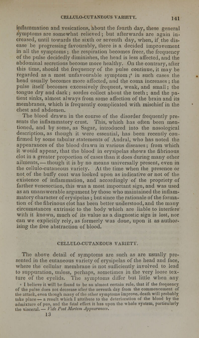 inflammation and vesications, about the fourth day, these general symptoms are somewhat relieved; but afterwards are again in- creased, until towards the sixth or seventh day, when, if the dis- ease be progressing favourably, there is a decided improvement in all the symptoms ; the respiration becomes freer, the frequency of the pulse decidedly diminishes, the head is less affected, and the abdominal secretions become more healthy. On the contrary, after this time, should the frequency of the pulse continue, it may be regarded as a most unfavourable symptom ;8 in such cases the head usually becomes more affected, and the coma increases ; the pulse itself becomes excessively frequent, weak, and small; the tongue dry and dark; sordes collect about the teeth; and the pa- tient sinks, almost always from some affection of the brain and its membranes, which is frequently complicated with mischief in the chest and abdomen. The blood drawn in the course of the disorder frequently pre- sents the inflammatory crust. This, which has often been men- tioned, and by some, as Sagar, introduced into the nosological description, as though it were essential, has been recently con- firmed by some tabular statements of Andral, who has noted the appearances of the blood drawn in various diseases; from which it would appear, that the blood in erysipelas shows the fibrinous clot in a greater proportion of cases than it does during many other ailments,— though it is by no means universally present, even in the cellulo-cutaneous variety. At the time when the presence or not of the buffy coat was looked upon as indicative or not of the existence of inflammation, and accordingly of the propriety of farther venesection, this was a most important sign, and was used as an unanswerable argument by those who maintained the inflam- matory character of erysipelas ; but since the rationale of the forma- tion of the fibrinous clot has been better understood, and the many circumstances extrinsic to the body which are liable to interfere with it known, much of its value as a diagnostic sign is lost, nor can we explicitly rely, as formerly was doue, upon it as author- ising the free abstraction of blood. CELLULO-CUTANEOUS VARIETY. The above detail of symptoms are such as are usually pre- sented in the cutaneous variety of erysipelas of the head and face, where the cellular membrane is not sufficiently involved to lead to suppuration, unless, perhaps, sometimes in the very loose tex- ture of the eyelids. The symptoms differ but little when any ■ I believe it will be found to be an almost certain rule, that if the frequency of the pulse does not decrease after the seventh day from the commencement of tbe attack, even though many of the other symptoms improve, death will probably take place— a result which I attribute to the deterioration of the blood by the admixture of pus, and the fatal effect it has upon the whole system, particularly the visceral. — V%dt Post Mortem Appearances.