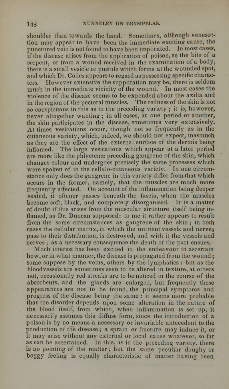 shoulder than towards the hand. Sometimes, although venesec- tion may appear to have been the immediate exciting cause, the punctured vein is not found to have been implicated. In most cases, if the disease arises from the application of poison, as the bite of a serpent, or from a wound received in the examination of a body, there is a small vesicle or pustule which forms at the wounded spot, and which Dr. Colles appears to regard as possessing specific charac- ters. However extensive the suppuration may be, there is seldom much in the immediate vicinity of the wound. In most cases the violence of the disease seems to be expended about the axilla and in the region of the pectoral muscles. The redness of the skin is not so conspicuous in this as in the preceding variety ; it is, however, never altogether wanting ; in all cases, at one period or another, the skin participates in the disease, sometimes very extensively. At times vesications occur, though not so frequently as in the cutaneous variety, which, indeed, we should not expect, inasmuch as they are the effect of the external surface of the dermis being inflamed. The large vesications which appear at a later period are more like the phlyctenoe preceding gangrene of the skin, which changes colour and undergoes precisely the same processes which were spoken of in the cellulo-cutaneous variety. In one circum- stance only does the gangrene in this variety differ from that which occurs in the former, namely, that the muscles are much more frequently affected. On account of the inflammation being deeper seated, it oftener passes beneath the fascia, when the muscles become soft, black, and completely disorganised. It is a matter of doubt if this arises from the muscular structure itself being in- flamed, as Dr. Duncan supposed: to me it rather appears to result from the same circumstances as gangrene of the skin ; in both cases the cellular matrix, in which the nutrient vessels and nerves pass to their distribution, is destroyed, and with it the vessels and nerves ; as a necessary consequence the death of the part ensues. Much interest has been excited in the endeavour to ascertain how, or in what manner, the disease is propagated from the wound ; some suppose by the veins, others by the lymphatics : but as the bloodvessels are sometimes seen to be altered in texture, at others not, occasionally red streaks are to be noticed in the course of the absorbents, and the glands are enlarged, but frequently these appearances are not to be found, the principal symptoms and progress of the disease being the same : it seems more probable that the disorder depends upon some alteration in the nature of the blood itself, from which, when inflammation is set up, it necessarily assumes this diffuse form, since the introduction of a poison is by no means a necessary or invariable antecedent to the production of the disease; a sprain or fracture may induce it, or it may arise without any external or local cause whatever, so far as can be ascertained. In this, as in the preceding variety, there is no pointing of the matter; but the same peculiar doughy or boggy feeling is equally characteristic of matter having been