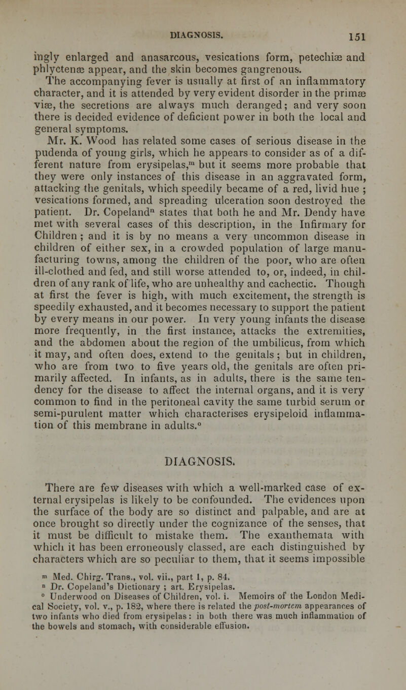 ingly enlarged and anasarcous, vesications form, petechias and phlyctenee appear, and the skin becomes gangrenous. The accompanying fever is usually at first of an inflammatory character, and it is attended by very evident disorder in the primas viae, the secretions are always much deranged; and very soon there is decided evidence of deficient power in both the local and general symptoms. Mr. K. Wood has related some cases of serious disease in the pudenda of young girls, which he appears to consider as of a dif- ferent nature from erysipelas,™ but it seems more probable that they were only instances of this disease in an aggravated form, attacking the genitals, which speedily became of a red, livid hue ; vesications formed, and spreading ulceration soon destroyed the patient. Dr. Copeland states that both he and Mr. Dendy have met with several cases of this description, in the Infirmary for Children ; and it is by no means a very uncommon disease in children of either sex, in a crowded population of large manu- facturing towns, among the children of the poor, who are often ill-clothed and fed, and still worse attended to, or, indeed, in chil- dren of any rank of life, who are unhealthy and cachectic. Though at first the fever is high, with much excitement, the strength is speedily exhausted, and it becomes necessary to support the patient by every means in our power. In very young infants the disease more frequently, in the first instance, attacks the extremities, and the abdomen about the region of the umbilicus, from which it may, and often does, extend to the genitals ; but in children, who are from two to five years old, the genitals are often pri- marily affected. In infants, as in adults, there is the same ten- dency for the disease to affect the internal organs, and it is very common to find in the peritoneal cavity the same turbid serum or semi-purulent matter which characterises erysipeloid inflamma- tion of this membrane in adults.0 DIAGNOSIS. There are few diseases with which a well-marked case of ex- ternal erysipelas is likely to be confounded. The evidences upon the surface of the body are so distinct and palpable, and are at once brought so directly under the cognizance of the senses, that it must be difficult to mistake them. The exanthemata with which it has been erroneously classed, are each distinguished by characters which are so peculiar to them, that it seems impossible m Med. Chir£. Trans., vol. vii., part 1, p. 84. E Dr. Copeland's Dictionary ; art. Erysipelas. 0 Underwood on Diseases of Children, vol. i. Memoirs of the London Medi- cal Society, vol. v., p. 182, where there is related the post-mortem appearances of two infants who died from erysipelas: in both there was much inflammation of the bowels and stomach, with considerable effusion.