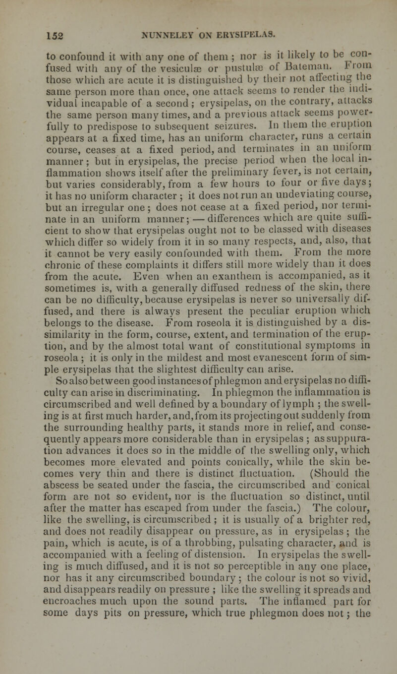 to confound it with any one of them ; nor is it likely to be con- fused with any of the vesiculae or pustulse of Bateman. From those which are acute it is distinguished by their not affecting the same person more than once, one attack seems to render the indi- vidual incapable of a second; erysipelas, on the contrary, attacks the same person many times, and a previous attack seems power- fully to predispose to subsequent seizures. In them the eruption appears at a fixed time, has an uniform character, runs a certain course, ceases at a fixed period, and terminates in an uniform manner; but in erysipelas, the precise period when the local in- flammation shows itself after the preliminary fever, is not certain, but varies considerably, from a few hours to four or five days; it has no uniform character ; it does not run an undeviating course, but an irregular one; does not cease at a fixed period, nor termi- nate in an uniform manner;—differences which are quite suffi- cient to show that erysipelas ought not to be classed with diseases which differ so widely from it in so many respects, and, also, that it cannot be very easily confounded with them. From the more chronic of these complaints it differs still more widely than it does from the acute. Even when an exanthem is accompanied, as it sometimes is, with a generally diffused redness of the skin, there can be no difficulty, because erysipelas is never so universally dif- fused, and there is always present the peculiar eruption which belongs to the disease. From roseola it is distinguished by a dis- similarity in the form, course, extent, and termination of the erup- tion, and by the almost total want of constitutional symptoms in roseola ; it is only in the mildest and most evanescent form of sim- ple erysipelas that the slightest difficulty can arise. So also between good instances of phlegmon and erysipelas no diffi- culty can arise in discriminating. In phlegmon the inflammation is circumscribed and well defined by a boundary of lymph ; the swell- ing is at first much harder, and,from its projectingout suddenly from the surrounding healthy parts, it stands more in relief, and conse- quently appears more considerable than in erysipelas; as suppura- tion advances it does so in the middle of the swelling only, which becomes more elevated and points conically, while the skin be- comes very thin and there is distinct fluctuation. (Should the abscess be seated under the fascia, the circumscribed and conical form are not so evident, nor is the fluctuation so distinct, until after the matter has escaped from under the fascia.) The colour, like the swelling, is circumscribed ; it is usually of a brighter red, and does not readily disappear on pressure, as in erysipelas ; the pain, which is acute, is of a throbbing, pulsating character, and is accompanied with a feeling of distension. In erysipelas the swell- ing is much diffused, and it is not so perceptible in any one place, nor has it any circumscribed boundary ; the colour is not so vivid, and disappears readily on pressure ; like the swelling it spreads and encroaches much upon the sound parts. The inflamed part for some days pits on pressure, which true phlegmon does not; the