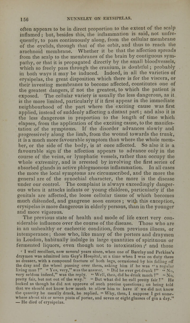 often appears to be in direct proportion to the extent of the scalp inflamed ; but, besides this, the inflammation is said, not unfie- qnently, to pass continuously along, from the cellular membrane of the cvelids, through that of the orbit, and thus to reach the arachnoid membrane. Whether it be that the affection spreads from the scalp to the membranes of the brain by contiguous sym- pathy, or that it is propagated directly by the small bloodvessels, which so freely pass through the cranium, is doubtful; probably in both ways it may be induced. Indeed, in all the varieties of erysipelas, the great disposition which there is for the viscera, or their investing membranes to become affected, constitutes one of the greatest dangers, if not the greatest, to which the patient is exposed. The cellular variety is usually the less dangerous, as it is the more limited, particularly if it first appear in the immediate neighbourhood of the part where the exciting cause was first applied, instead of suddenly affecting a distant part; and also it is the less dangerous in proportion to the length of time which elapses, from the application of the exciting cause, to the manifes- tation of the symptoms. If the disorder advances slowly and progressively along the limb, from the wound towards the trunk, it is a much more favourable symptom than where the whole mem- ber, or the side of the body, is at once affected. So also it is a favourable sign if the affection appears to advance only in the course of the veins, or lymphatic vessels, rather than occupy the whole extremity, and is arrested by involving the first series of absorbed glands in active phlegmonous inflammation. In all cases the more the local symptoms are circumscribed, and the more the general are of the synochial character, the more is the disease under our control. The complaint is always exceedingly danger- ous when it attacks infants or young children, particularly if the genitals are affected, the loose cellular tissue of which becomes much distended, and gangrene soon ensues ; with this exception, erysipelas is more dangerous in elderly persons, than in the younger and more vigorous. The previous state of health and mode of life exert very con- siderable influence over the course of the disease. Those who are in an unhealthy or cachectic condition, from previous illness, or intemperance; those who, like many of the porters and draymen in London, habitually indulge in large quantities of spirituous or fermented liquors, even though not to intoxication ;r and those r I well recollect, now several years since, when one of Barclay and Perkins's draymen was admitted into Guy's Hospital, at a time when I was on duty ihere as dresser, with a compound fracture of both legs, occasioned by bis falling off the dray and the wheel passing over them, asking him if he was a regular living man ]  Yes, very, was the answer. '• Did he ever getdrunk '? No, very seldom indeed, was the reply.  Well, then, did he drink much ? «« No, pretty fair, but not out of the way.  But what did he call pretty fair? He looked as though he did not approve of such precise questions; on being told that we should not know how much to allow him to have if we did not know the quantity he usually drank, he replied,  Why, then, I suppose I get some- where about six or seven pints of porter, and seven or eightglasses of gin a day. — He died of erysipelas.