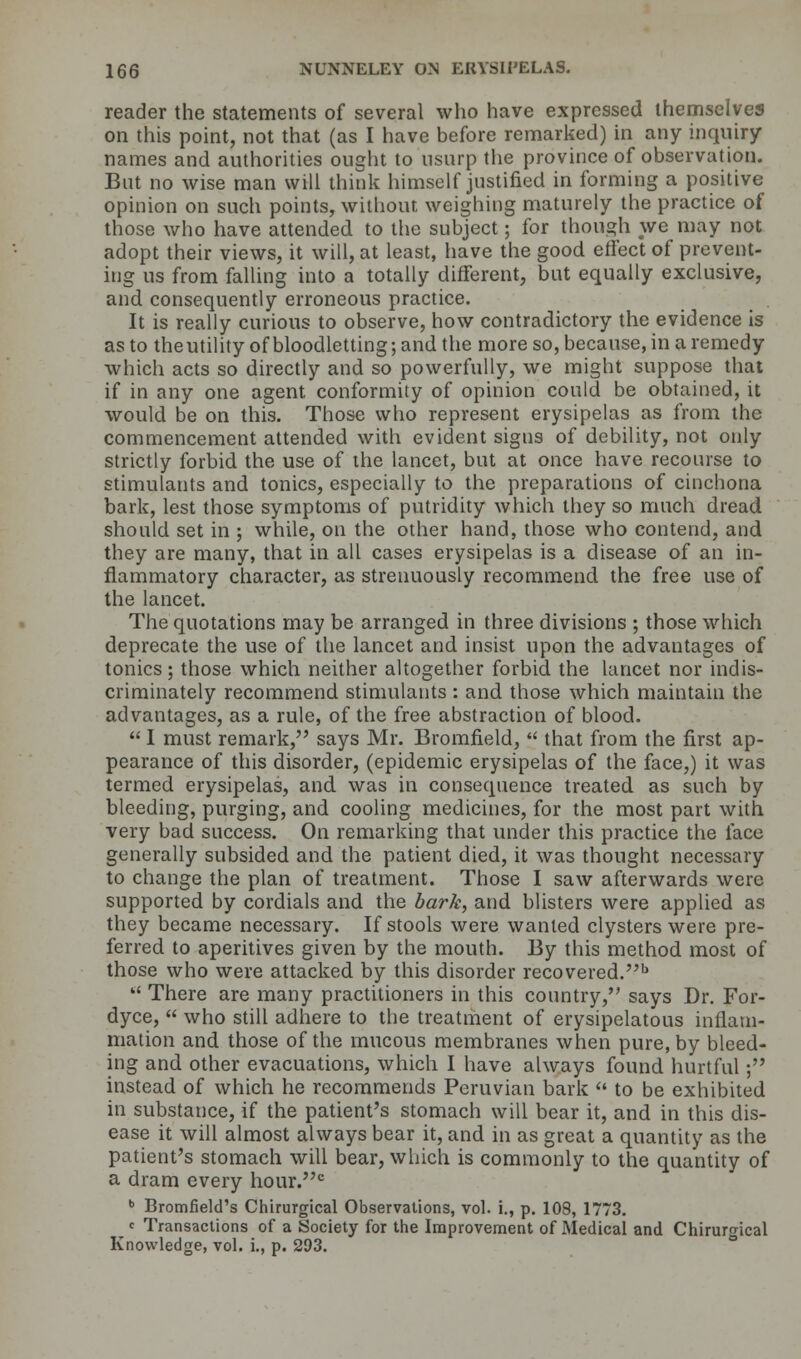 reader the statements of several who have expressed themselves on this point, not that (as I have before remarked) in any inquiry names and authorities ought to usurp the province of observation. But no wise man will think himself justified in forming a positive opinion on such points, without weighing maturely the practice of those who have attended to the subject; for though we may not adopt their views, it will, at least, have the good effect of prevent- ing us from falling into a totally different, but equally exclusive, and consequently erroneous practice. It is really curious to observe, how contradictory the evidence is as to theutility of bloodletting; and the more so, because, in a remedy which acts so directly and so powerfully, we might suppose that if in any one agent conformity of opinion could be obtained, it would be on this. Those who represent erysipelas as from the commencement attended with evident signs of debility, not only strictly forbid the use of the lancet, but at once have recourse to stimulants and tonics, especially to the preparations of cinchona bark, lest those symptoms of putridity which they so much dread should set in ; while, on the other hand, those who contend, and they are many, that in all cases erysipelas is a disease of an in- flammatory character, as strenuously recommend the free use of the lancet. The quotations may be arranged in three divisions ; those which deprecate the use of the lancet and insist upon the advantages of tonics; those which neither altogether forbid the lancet nor indis- criminately recommend stimulants : and those which maintain the advantages, as a rule, of the free abstraction of blood.  I must remark, says Mr. Bromfield,  that from the first ap- pearance of this disorder, (epidemic erysipelas of the face,) it was termed erysipelas, and was in consequence treated as such by bleeding, purging, and cooling medicines, for the most part with very bad success. On remarking that under this practice the face generally subsided and the patient died, it was thought necessary to change the plan of treatment. Those I saw afterwards were supported by cordials and the bark, and blisters were applied as they became necessary. If stools were wanted clysters were pre- ferred to aperitives given by the mouth. By this method most of those who were attacked by this disorder recovered.b  There are many practitioners in this country, says Dr. For- dyce,  who still adhere to the treatment of erysipelatous inflam- mation and those of the mucous membranes when pure, by bleed- ing and other evacuations, which I have always found hurtful; instead of which he recommends Peruvian bark  to be exhibited in substance, if the patient's stomach will bear it, and in this dis- ease it will almost always bear it, and in as great a quantity as the patient's stomach will bear, which is commonly to the quantity of a dram every hour.c b Bromfield's Chirurgical Observations, vol. i., p. 108, 1773. c Transactions of a Society for the Improvement of Medical and Chiruro-ical Knowledge, vol. i., p. 293.