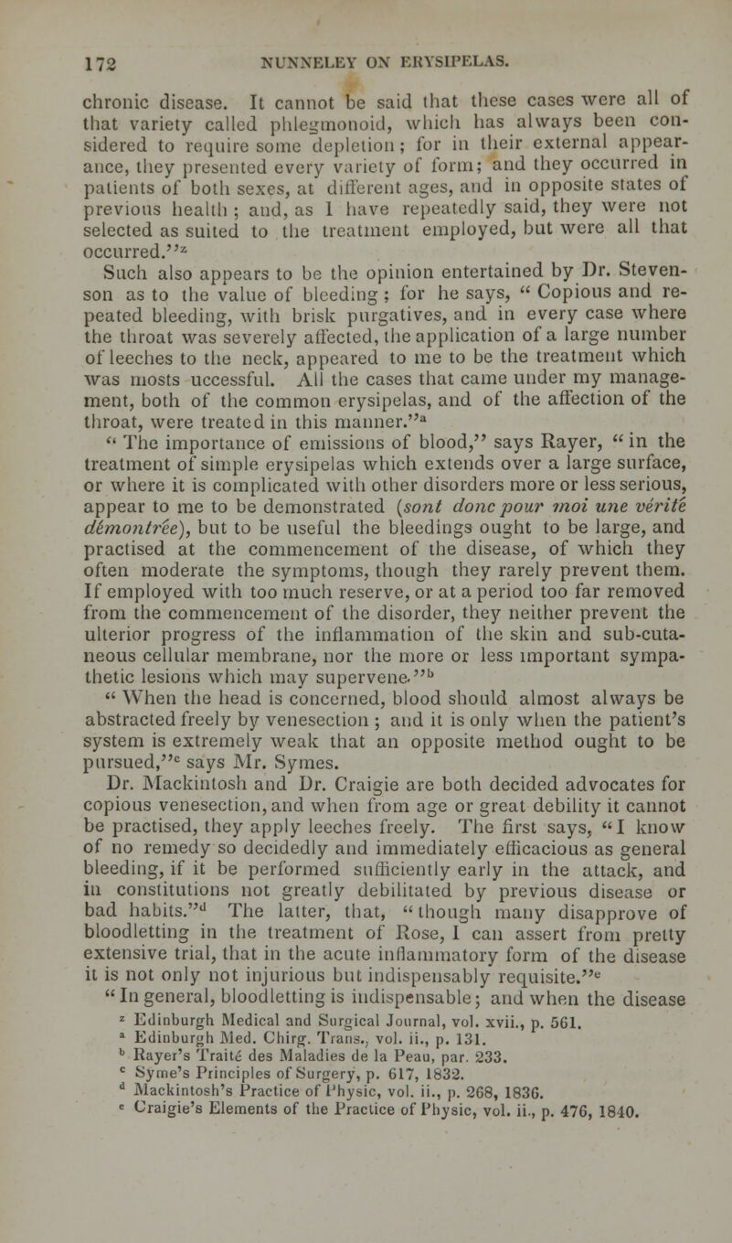 chronic disease. It cannot be said that these cases were all of that variety called phtegmonoid, which has always been con- sidered to require some depletion ; for in their external appear- ance, they presented every variety of form; and they occurred in patients of both sexes, at different ages, and in opposite states of previous health ; and, as 1 have repeatedly said, they were not selected as suited to the treatment employed, but were all that occurred.2 Such also appears to be the opinion entertained by Dr. Steven- son as to the value of bleeding; for he says,  Copious and re- peated bleeding, with brisk purgatives, and in every case where the throat was severely affected, the application of a large number of leeches to the neck, appeared to me to be the treatment which was mosts uccessful. All the cases that came under my manage- ment, both of the common erysipelas, and of the affection of the throat, were treated in this manner.*  The importance of emissions of blood, says Rayer,  in the treatment of simple erysipelas which extends over a large surface, or where it is complicated with other disorders more or less serious, appear to me to be demonstrated (son/ done pour moi une verite d6mo7itree), but to be useful the bleedings ought to be large, and practised at the commencement of the disease, of which they often moderate the symptoms, though they rarely prevent them. If employed with too much reserve, or at a period too far removed from the commencement of the disorder, they neither prevent the ulterior progress of the inflammation of the skin and sub-cuta- neous cellular membrane, nor the more or less important sympa- thetic lesions which may supervene.b  When the head is concerned, blood should almost always be abstracted freely by venesection ; and it is only when the patient's system is extremely weak that an opposite method ought to be pursued,0 says Mr. Symes. Dr. Mackintosh and Dr. Craigie are both decided advocates for copious venesection, and when from age or great debility it cannot be practised, they apply leeches freely. The first says, I know of no remedy so decidedly and immediately efficacious as general bleeding, if it be performed sufficiently early in the attack, and in constitutions not greatly debilitated by previous disease or bad habits.d The latter, that,  though many disapprove of bloodletting in the treatment of Rose, I can assert from pretty extensive trial, that in the acute inflammatory form of the disease it is not only not injurious but indispensably requisite.1-' In general, bloodletting is indispensable; and when the disease z Edinburgh Medical and Surgical Journal, vol. xvii., p. 561. a Edinburgh JNled. Chirg. Trans., vol. ii., p. 131. 1 Rayer's Traite des Maladies de la Peau, par. 233. c Syme's Principles of Surgery, p. 617, 1832. d Mackintosh's Practice of Physic, vol. ii., p. 268, 1836. e Craigie's Elements of the Practice of Physic, vol. ii., p. 476, 1840.