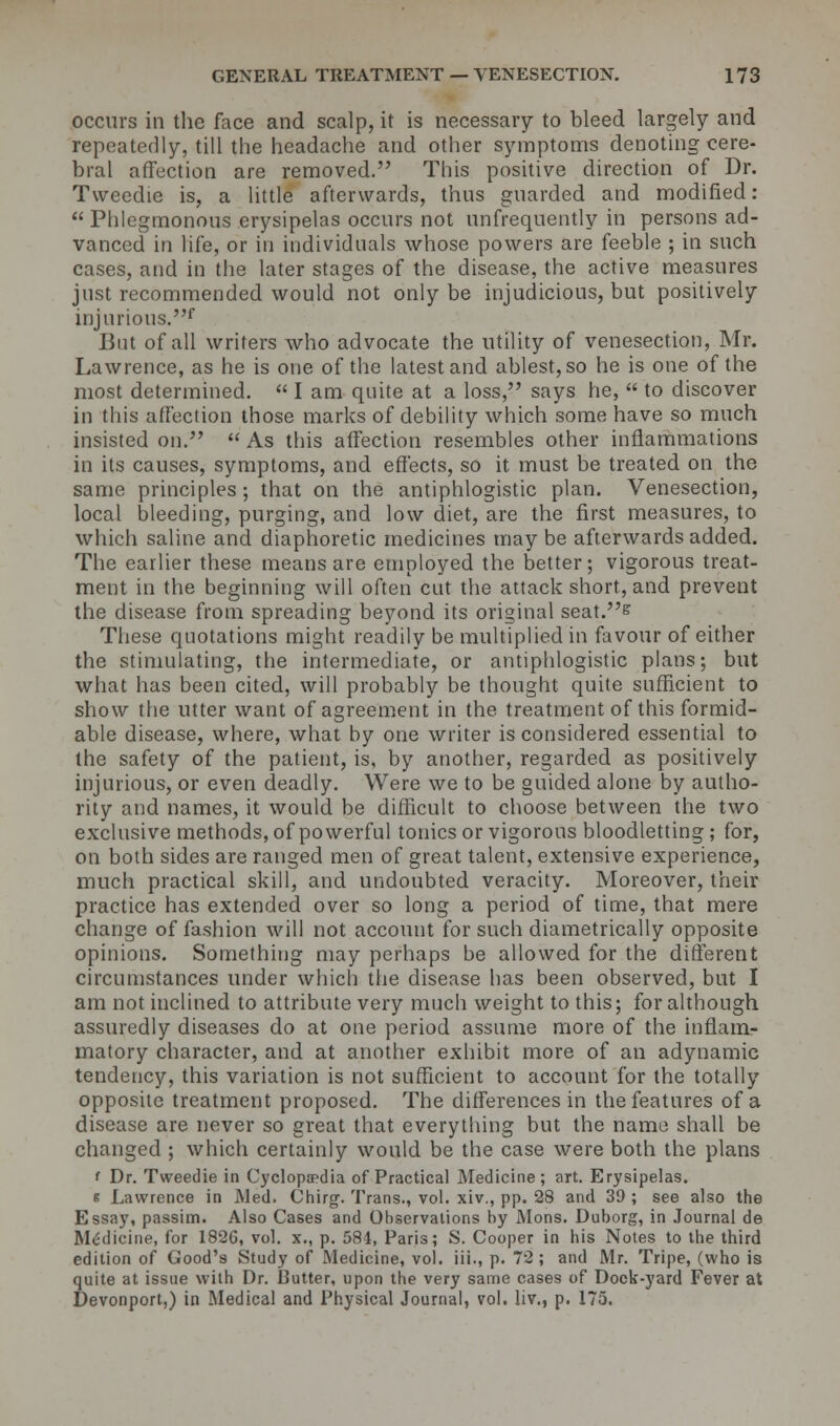 occurs in the face and scalp, it is necessary to bleed largely and repeatedly, till the headache and other symptoms denoting cere- bral affection are removed. This positive direction of Dr. Tvveedie is, a little afterwards, thns guarded and modified:  Phlegmonous erysipelas occurs not unfrequently in persons ad- vanced in life, or in individuals whose powers are feeble ; in such cases, and in the later stages of the disease, the active measures just recommended would not only be injudicious, but positively injurious.* But of all writers who advocate the utility of venesection, Mr. Lawrence, as he is one of the latest and ablest, so he is one of the most determined.  I am quite at a loss, says he,  to discover in this affection those marks of debility which some have so much insisted on.  As this affection resembles other inflammations in its causes, symptoms, and effects, so it must be treated on the same principles; that on the antiphlogistic plan. Venesection, local bleeding, purging, and low diet, are the first measures, to which saline and diaphoretic medicines may be afterwards added. The earlier these means are employed the better; vigorous treat- ment in the beginning will often cut the attack short, and prevent the disease from spreading beyond its original seat.s These quotations might readily be multiplied in favour of either the stimulating, the intermediate, or antiphlogistic plans; but what has been cited, will probably be thought quite sufficient to show the utter want of agreement in the treatment of this formid- able disease, where, what by one writer is considered essential to the safety of the patient, is, by another, regarded as positively injurious, or even deadly. Were we to be guided alone by autho- rity and names, it would be difficult to choose between the two exclusive methods, of powerful tonics or vigorous bloodletting ; for, on both sides are ranged men of great talent, extensive experience, much practical skill, and undoubted veracity. Moreover, their practice has extended over so long a period of time, that mere change of fashion will not account for such diametrically opposite opinions. Something may perhaps be allowed for the different circumstances under which the disease has been observed, but I am not inclined to attribute very much weight to this; for although assuredly diseases do at one period assume more of the infLam* matory character, and at another exhibit more of an adynamic tendency, this variation is not sufficient to account for the totally opposite treatment proposed. The differences in the features of a disease are never so great that everything but the name shall be changed ; which certainly would be the case were both the plans * Dr. Tvveedie in Cyclopaedia of Practical Medicine; art. Erysipelas. & Lawrence in Med. Chirg. Trans., vol. xiv., pp. 28 and 39 ; see also the Essay, passim. Also Cases and Observations by Mons. Duborg, in Journal de Medicine, for 1826, vol. x., p. 584, Paris; S. Cooper in his Notes to the third edition of Good's Study of Medicine, vol. iii., p. 72 ; and Mr. Tripe, (who is quite at issue with Dr. Butter, upon the very same cases of Dock-yard Fever at Devonport,) in Medical and Physical Journal, vol. liv., p. 175.