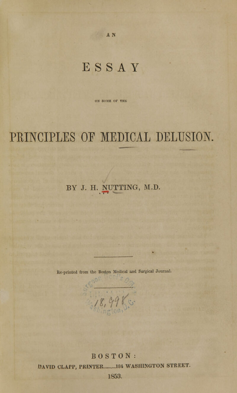 A N ESSAY ON SOME OF THE PRINCIPLES OP MEDICAL DELUSION. BY J. H. NUTTING, M.D. Ke-printed from the Boston Medical and Surgical Journal. It ¥)\ BOSTON: David clapp, printer isi Washington street. 1853,