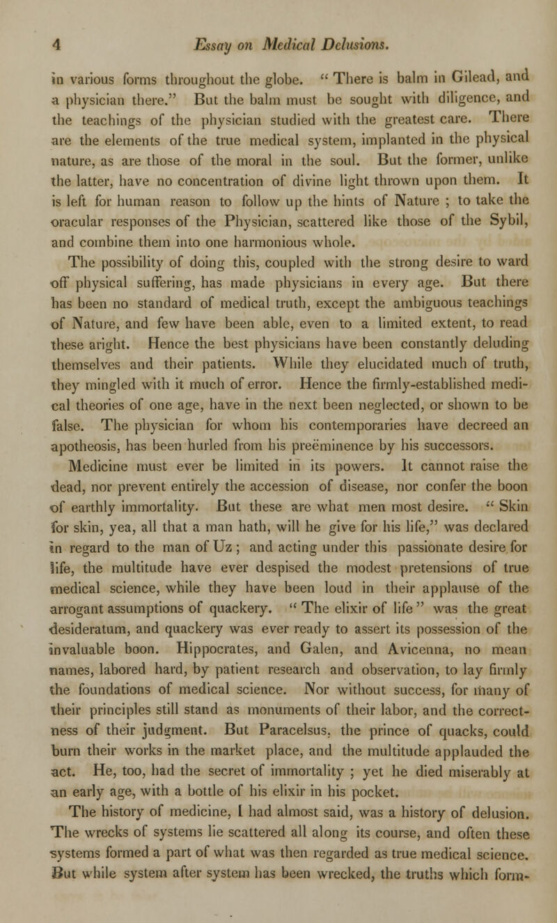 in various forms throughout the globe.  There is balm in Gilead, and a physician there. But the balm must be sought with diligence, and the teachings of the physician studied with the greatest care. There are the elements of the true medical system, implanted in the physical nature, as are those of the moral in the soul. But the former, unlike the latter, have no concentration of divine light thrown upon them. It is left for human reason to follow up the hints of Nature ; to take the oracular responses of the Physician, scattered like those of the Sybil, and combine them into one harmonious whole. The possibility of doing this, coupled with the strong desire to ward off physical suffering, has made physicians in every age. But there has been no standard of medical truth, except the ambiguous teachings of Nature, and few have been able, even to a limited extent, to read these aright. Hence the best physicians have been constantly deluding themselves and their patients. While they elucidated much of truth, they mingled with it much of error. Hence the firmly-established medi- cal theories of one age, have in the next been neglected, or shown to be false. The physician for whom his contemporaries have decreed an apotheosis, has been hurled from his preeminence by his successors. Medicine must ever be limited in its powers. It cannot raise the dead, nor prevent entirely the accession of disease, nor confer the boon of earthly immortality. But these are what men most desire.  Skin for skin, yea, all that a man hath, will he give for his life, was declared in regard to the man of Uz ; and acting under this passionate desire for life, the multitude have ever despised the modest pretensions of true medical science, while they have been loud in their applause of the arrogant assumptions of quackery.  The elixir of life  was the great desideratum, and quackery was ever ready to assert its possession of the invaluable boon. Hippocrates, and Galen, and Avicenna, no mean names, labored hard, by patient research and observation, to lay firmly the foundations of medical science. Nor without success, for many of their principles still stand as monuments of their labor, and the correct- ness of their judgment. But Paracelsus, the prince of quacks, could burn their works in the market place, and the multitude applauded the act. He, too, had the secret of immortality ; yet he died miserably at an early age, with a bottle of his elixir in his pocket. The history of medicine, L had almost said, was a history of delusion. The wrecks of systems lie scattered all along its course, and often these systems formed a part of what was then regarded as true medical science. But while system after system has been wrecked, the truths which form-