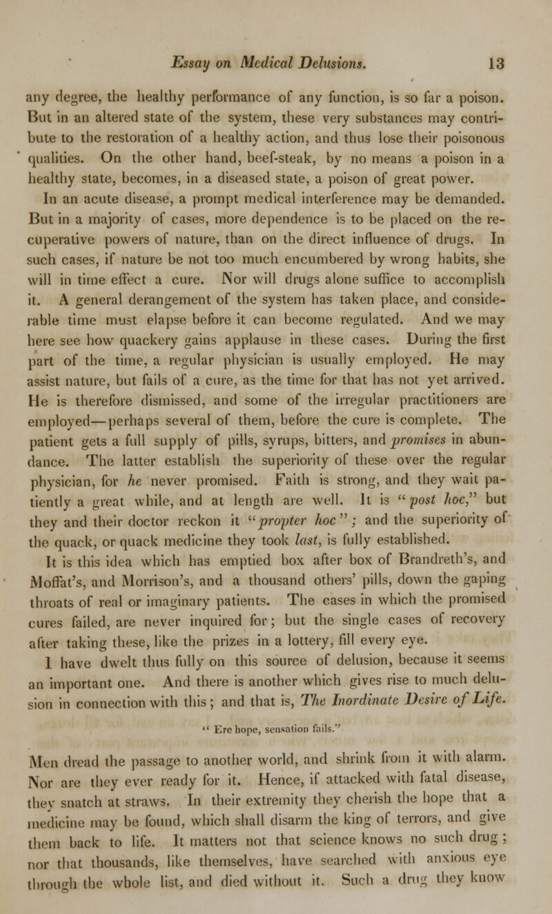 any degree, the healthy performance of any function, is so far a poison. But in an altered state of the system, these very substances may contri- bute to the restoration of a healthy action, and thus lose their poisonous qualities. On the other hand, beef-steak, by no means a poison in a healthy state, becomes, in a diseased state, a poison of great power. In an acute disease, a prompt medical interference may be demanded. But in a majority of cases, more dependence is to be placed on the re- cuperative powers of nature, than on the direct influence of drugs. In such cases, if nature be not too much encumbered by wrong habits, she will in time effect a cure. Nor will drugs alone suffice to accomplish it. A general derangement of the system has taken place, and conside- rable time must elapse before it can become regulated. And we may here see how quackery gains applause in these cases. During the first part of the time, a regular physician is usually employed. He may assist nature, but fails of a cure, as the time for that has not yet arrived. He is therefore dismissed, and some of the irregular practitioners are employed—perhaps several of them, before the cure is complete. The patient gets a full supply of pills, syrups, bitters, and promises in abun- dance. The latter establish the superiority of these over the regular physician, for he never promised. Faith is strong, and they wait pa- tiently a great while, and at length are well. It is post hoc but they and their doctor reckon it propter hoc ; and the superiority of the quack, or quack medicine they took last, is fully established. It is this idea which has emptied box after box of Brandreth's, and Moffat's, and Morrison's, and a thousand others' pills, down the gaping throats of real or imaginary patients. The cases in which the promised cures failed, are never inquired for; but the single cases of recovery after taking these, like the prizes in a lottery, fill every eye. 1 have dwelt thus fully on this source of delusion, because it seems an important one. And there is another which gives rise to much delu- sion in connection with this; and that is, The Inordinate Desire of Life.  Ere hope, sensation fails. Men dread the passage to another world, and shrink from it with alarm. Nor are they ever ready for it. Hence, if attacked with fatal disease, they snatch at straws. In their extremity they cherish the hope that a medicine may be found, which shall disarm the king of terrors, and give them back to life. It matters not that science knows no such drug ; nor that thousands, like themselves, have searched with anxious eye through the whole list, and died without it. Such a drug they know