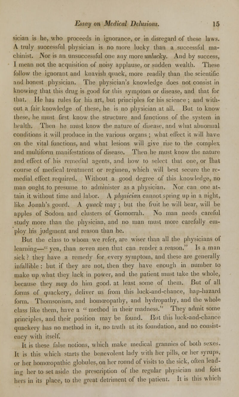 sician is he, who proceeds in ignorance, or in disregard of these laws. A truly successful physician is no more lucky than a successful ma- chinist. Nor is an unsuccessful one any more unlucky. And by success, I mean not the acquisition of noisy applause, or sudden wealth. These follow the ignorant and knavish quack, more readily than the scientific and honest physician. The physician's knowledge does not consist in knowing that this drug is good for this symptom or disease, and that for that. He has rules for his art, but principles for his science ; and with- out a fair knowledge of these, he is no physician at all. But to know these, he must first know the structure and functions of the system in health. Then he must know the nature of disease, and what abnormal conditions it will produce in the various organs ; what effect it will have on the vital functions, and what lesions will give rise to the complex and multiform manifestations of disease. Then he must know the nature and effect of his remedial agents, and how to select that one, or that course of medical treatment or regimen, which will best secure the re- medial effect required. Without a good degree of this knowledge, no man ought to presume to administer as a physician, Nor can one at-, tain it without time and labor. A physician cannot spring up in a night, like Jonah's gourd. A quack may ; but the fruit he will bear, will be apples of Sodom and clusters of Gomorrah. No man needs careful study more than the physician, and no man must more carefully em- ploy his judgment and reason than he. But the class to whom we refer, are wiser than all the physicians of learning—': yea, than seven men that can render a reason. Is a man sick? they have a remedy for every symptom, and these are generally infallible: but if they are not, then they have enough in number to make up what they lack in power, and the patient must take the whole, because they may do him good, at least some of them. But of all forms of quackery, deliver us from this luck-and-chance, hap-hazard form. Thomsonism, and homoeopathy, and hydropathy, and the whole class like them, have a  method in their madness. They admit some principles, and their position may be found. But this luck-and-chance quackery has no method in it, no truth at its foundation, and no consist- ency with itself. It is these false notions, which make medical grannies of both sexes. It is this which starts the benevolent lady with her pills, or her syrups, or her homoeopathic globules, on her round of visits to the sick, often lead- ing her to set aside the prescription of the regular physician and foist hers in its place, to the great detriment of the patient. It is this which