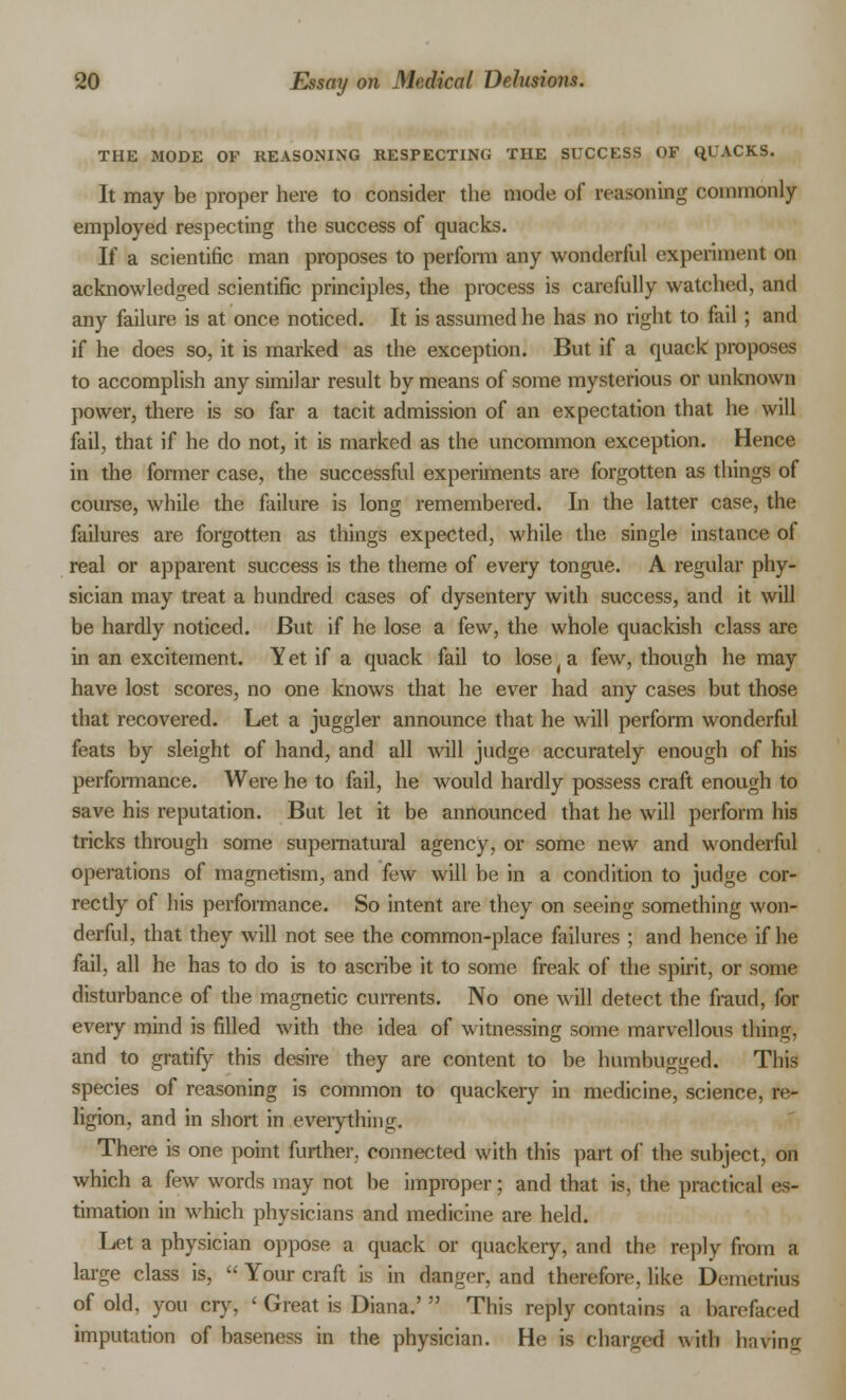 THE MODE OF REASONING RESPECTING THE SUCCESS OF QUACKS. It may be proper here to consider the mode of reasoning commonly- employed respecting the success of quacks. If a scientific man proposes to perform any wonderful experiment on acknowledged scientific principles, the process is carefully watched, and any failure is at once noticed. It is assumed he has no right to fail; and if he does so, it is marked as the exception. But if a quack proposes to accomplish any similar result by means of some mysterious or unknown power, there is so far a tacit admission of an expectation that he will fail, that if he do not, it is marked as the uncommon exception. Hence in the former case, the successful experiments are forgotten as things of course, while the failure is long remembered. In the latter case, the failures are forgotten as things expected, while the single instance of real or apparent success is the theme of every tongue. A regular phy- sician may treat a hundred cases of dysentery with success, and it will be hardly noticed. But if he lose a few, the whole quackish class are in an excitement. Yet if a quack fail to lose( a few, though he may have lost scores, no one knows that he ever had any cases but those that recovered. Let a juggler announce that he will perform wonderful feats by sleight of hand, and all will judge accurately enough of his performance. Were he to fail, he would hardly possess craft enough to save his reputation. But let it be announced that he will perform his tricks through some supernatural agency, or some new and wonderful operations of magnetism, and few will be in a condition to judge cor- rectly of his performance. So intent are they on seeing something won- derful, that they will not see the common-place failures ; and hence if he fail, all he has to do is to ascribe it to some freak of the spirit, or some disturbance of the magnetic currents. No one will detect the fraud, for every mind is filled with the idea of witnessing some marvellous thing, and to gratify this desire they are content to be humbugged. This species of reasoning is common to quackery in medicine, science, re- ligion, and in short in everything. There is one point further, connected with this part of the subject, on which a few words may not be improper; and that is, the practical es- timation in which physicians and medicine are held. Let a physician oppose a quack or quackery, and the reply from a large class is,  Your craft is in danger, and therefore, like Demetrius of old. you cry, < Great is Diana.'  This reply contains a barefaced imputation of baseness in the physician. He is charged with l);ivin;_r