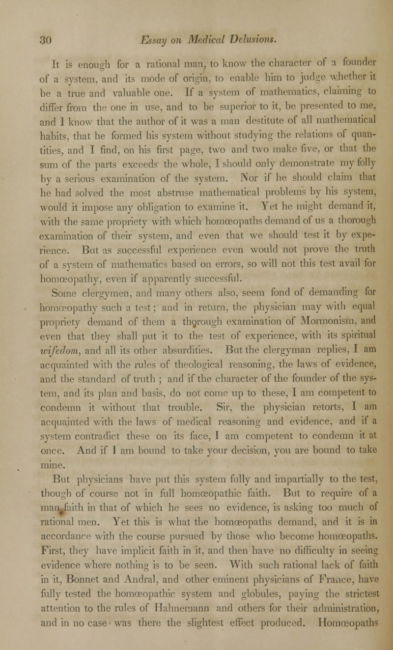 It is enough for a rational man, to know the character of a founder of a system, and its mode of origin, to enable him to judge whether it be a true and valuable one. If a system of mathematics, claiming to differ from the one in use, and to be superior to it, be presented to me, and 1 know that the author of it was a man destitute of all mathematical habits, that he formed his system without studying the relations of quan- tities, and I find, on his first page, two and two make five, or that the sum of the parts exceeds the whole, I should only demonstrate my folly by a serious examination of the system. Nor if he should claim that he had solved the most abstruse mathematical problems by his system. would it impose any obligation to examine it. Vet he might demand it, with the same propriety with which homa3opatlis demand of us a thorough examination of their system, and even that we should test it by expe- rience. But as successful experience even would not prove the truth of a system of mathematics based on errors, so will not this test avail for homoeopathy, even if apparently successful. Some clergymen, and many others also, seem fond of demanding for homoeopathy such a test; and in return, the physician may with equal propriety demand of them a thorough examination of Mormonism, and even that they shall put it to the test of experience, with its spiritual ivifedom, and all its other absurdities. But the clergyman replies, I am acquainted with the rules of theological reasoning, the laws of evidence, and the standard of truth ; and if the character of the founder of the sys- tem, and its plan and basis, do not come up to these, I am competent to condemn it without that trouble. Sir, the physician retorts, I am acquainted with the laws of medical reasoning and evidence, and if a system contradict these on its face, I am competent to condemn it at once. And if I am bound to take your decision, you are bound to take mine. But physicians have put this system fully and impartially to the tost, though of course not in full homoeopathic faith. But to require of a liiaii^faith in that of which he sees no evidence, is asking too much of rational men. Yet this is what the homoeopaths demand, and it is in accordance with the course pursued by those who become homoeopaths. First, they have implicit faith in it, and then have no difficulty in seeing evidence where nothing is to be seen. With such rational lack of faith in it, Bonnet and Andral, and other eminent physicians of France, have fully tested the homoeopathic system and globules, paying the strictest attention to the rides of Hahnemann and others for their administration, and in no case • was there the slightest effect produced. Homoeopaths