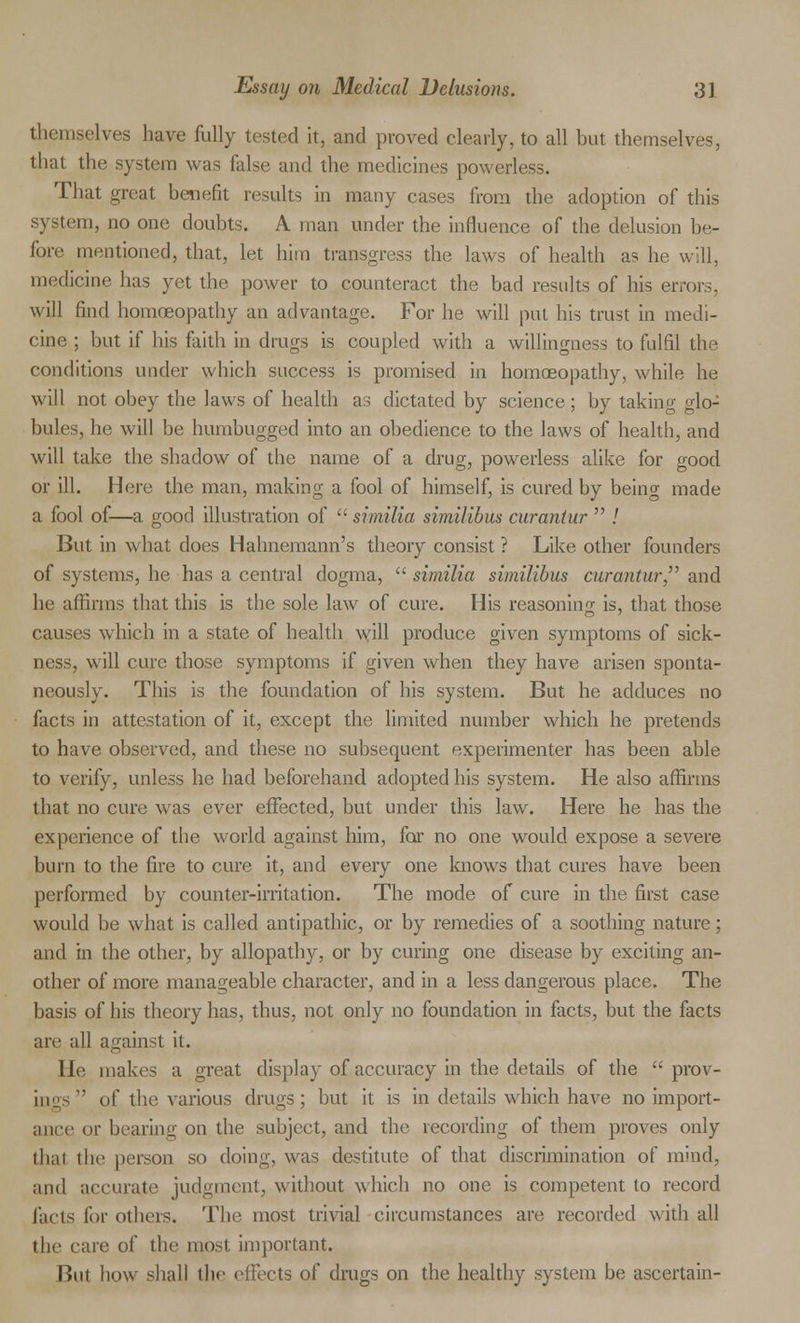 themselves have fully tested it, and proved clearly, to all but themselves, that the system was false and the medicines powerless. That great benefit results in many cases from the adoption of this system, no one doubts. A man under the influence of the delusion be- fore mentioned, that, let him transgress the laws of health as he will, medicine has yet the power to counteract the bad results of his errors, will find homrjeopathy an advantage. For he will put his trust in medi- cine ; but if his faith in drugs is coupled with a willingness to fulfil the conditions under which success is promised in homoeopathy, while he will not obey the laws of health as dictated by science; by taking glo- bules, he will be humbugged into an obedience to the laws of health, and will take the shadow of the name of a drug, powerless alike for good or ill. Here the man, making a fool of himself, is cured by being made a fool of—a good illustration of  similia similibus curantur  / But in what does Hahnemann's theory consist ? Like other founders of systems, he has a central dogma, similia similibus curantur, and he affirms that this is the sole law of cure. His reasoning is, that those causes which in a state of health will produce given symptoms of sick- ness, will cure those symptoms if given when they have arisen sponta- neously. This is the foundation of his system. But he adduces no facts in attestation of it, except the limited number which he pretends to have observed, and these no subsequent experimenter has been able to verify, unless he had beforehand adopted his system. He also affirms that no cure was ever effected, but under this law. Here he has the experience of the world against him, for no one would expose a severe burn to the fire to cure it, and every one knows that cures have been performed by counter-irritation. The mode of cure in the first case would be what is called antipathic, or by remedies of a soothing nature; and in the other, by allopathy, or by curing one disease by exciting an- other of more manageable character, and in a less dangerous place. The basis of his theory has, thus, not only no foundation in facts, but the facts are all against it. He makes a great display of accuracy in the details of the  prov- iIl^s,, of the various drugs; but it is in details which have no import- ance or bearing on the subject, and the recording of them proves only thai the person so doing, was destitute of that discrimination of mind, and accurate judgment, without which no one is competent to record facts for others. The most trivial circumstances are recorded with all I lie care of the most important. But how shall the effects of drugs on the healthy system be ascertain-