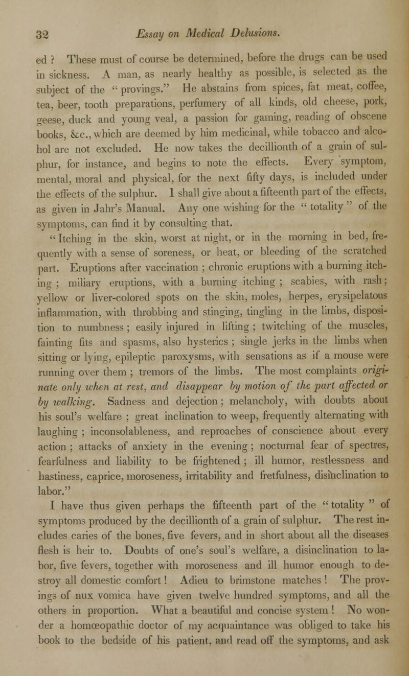 ed ? These must of course be determined, before the drags can be used in sickness. A man, as nearly healthy as possible, is selected as the subject of the  provings. He abstains from spices, fat meat, coffee, tea, beer, tooth preparations, perfumery of all kinds, old cheese, pork, geese, duck and young veal, a passion for gaming, reading of obscene books, &c, which are deemed by him medicinal, while tobacco and alco- hol are not excluded. He now takes the deciUionth of a grain of sul- phur, for instance, and begins to note the effects. Every symptom, mental, moral and physical, for the next fifty days, is included under the effects of the sulphur. 1 shall give about a fifteenth part of the effects, as given in Jahr's Manual. Any one wishing for the  totality  of the symptoms, can find it by consulting that. Itching in the skin, worst at night, or in the morning in bed, fre- quently with a sense of soreness, or heat, or bleeding of the scratched part. Eruptions after vaccination ; chronic eruptions with a burning itch- ing ; miliary eruptions, with a burning itching ; scabies, with rash; yellow or liver-colored spots on the skin, moles, herpes, erysipelatous inflammation, with throbbing and stinging, tingling in the limbs, disposi- tion to numbness ; easily injured in lifting ; twitching of the muscles, fainting fits and spasms, also hysterics ; single jerks in the limbs when sitting or lying, epileptic paroxysms, with sensations as if a mouse were running over them ; tremors of the limbs. The most complaints origi- nate only when at rest, and disappear by motion of the part affected or by walking. Sadness and dejection ; melancholy, with doubts about his soul's welfare ; great inclination to weep, frequently alternating with laughing ; inconsolableness, and reproaches of conscience about every action ; attacks of anxiety in the evening ; nocturnal fear of spectres, fearfulness and liability to be frightened ; ill humor, restlessness and hastiness, caprice, moroseness, irritability and fretfulness, disinclination to labor. I have thus given perhaps the fifteenth part of the totality  of symptoms produced by the decillionth of a grain of sulphur. The rest in- cludes caries of the bones, five fevers, and in short about all the diseases flesh is heir to. Doubts of one's soul's welfare, a disinclination to la- bor, five fevers, together with moroseness and ill humor enough to de- stroy all domestic comfort! Adieu to brimstone matches ! The prov- ings of nux vomica have given twelve hundred symptoms, and all the others in proportion. What a beautiful and concise system ! No won- der a homoeopathic doctor of my acquaintance was obliged to take his book to the bedside of his patient, and read off the symptoms, and ask