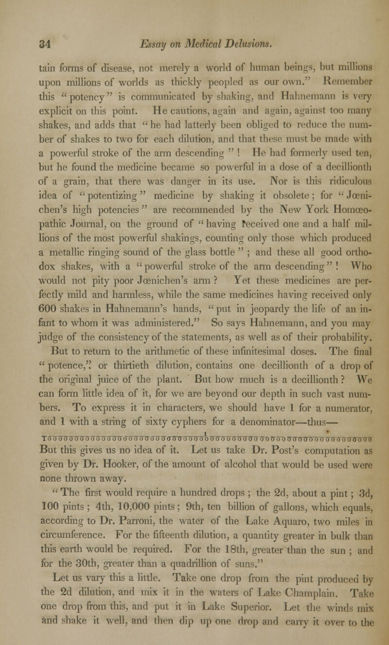 tain forms of disease, not merely a world of human beings, but millions upon millions of worlds as thickly peopled as our own. Remember this potency is communicated by shaking, and Hahnemann is very explicit on this point. He cautions, again and again, against too many shakes, and adds that  he had latterly been obliged to reduce the num- ber of shakes to two for each dilution, and that these must be made with a powerful stroke of the arm descending  ! He had formerly v\^'(\ tef), but he found the medicine became so powerful in a dose of a decillionth of a grain, that there was danger in its use. Nor is this ridiculous idea of  potentizing  medicine by shaking it obsolete; for  Joeni- chen's high potencies are recommended by the New York Homoeo- pathic Journal, on the ground of  having received one and a half mil- lions of the most powerful shakings, counting only those which produced a metallic ringing sound of the glass bottle  ; and these all good ortho- dox shakes, with a  powerful stroke of the arm descending  ! Who would not pity poor Joenichen's arm ? Yet these medicines are per- fectly mild and harmless, while the same medicines having received only 600 shakes in Hahnemann's hands,  put in jeopardy the life of an in- fant to whom it was administered. So says Hahnemann, and you may judge of the consistency of the statements, as well as of their probability. But to return to the arithmetic of these infinitesimal doses. The final  potence, or thirtieth dilution, contains one decillionth of a drop of the original juice of the plant. But how much is a decillionth ? We can form little idea of it, for we are beyond our depth in such vast num- bers. To express it in characters, we should have 1 for a numerator, and 1 with a string of sixty cyphers for a denominator—thus— TGWTnjTSWUTJlS0TJtF<TX) (TTTIT<T<XTF(T'OO'oOO'TTDTSUT51JT5TnSTyG7TOTHH)ITO (TO OOTnTtfTHXISVTJTfTf But this gives us no idea of it. Let us take Dr. Post's computation as given by Dr. Hooker, of the amount of alcohol that would be used were none thrown away.  The first would require a hundred drops ; the 2d, about a pint; 3d, 100 pints ; 4th, 10,000 pints; 9th, ten billion of gallons, which equals, according to Dr. Parroni, the water of the Lake Aquaro, two miles in circumference. For the fifteenth dilution, a quantity greater in bulk than this earth would be required. For the 18th, greater than the sun ; and for the 30th, greater than a quadrillion of suns. Let us vary this a little. Take one drop from the pint produced by the 2d dilution, and mix it in the waters of Lake Champlain. Take one drop from this, and put it in Lake Superior. Let the winds mix and shake it well, and then dip up one drop and cany it over to the