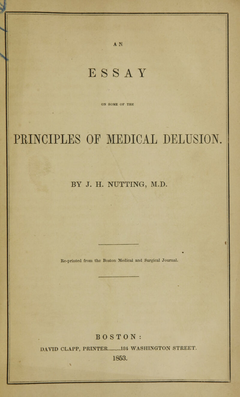 AN SI ESSAY ON SOME OF THE PRINCIPLES OF MEDICAL DELUSION. BY J. H. NUTTING, M.D. Re-printed from the Boston Medical and Surgical Journal. BOSTON: DAVID CLAPP, PRINTER 184 WASHINGTON STREET. 1853.