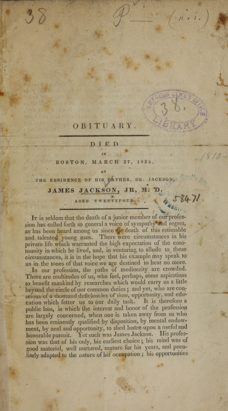 32 J A. < * it 1 OBITUARY. D I R D * IN BOSTON, MARCH 27, 1834, AT i'H£ RESIDENCE OP HIS eAtHER, DK. JACKSON, JAMES JACKSON, JR, M; T>. AGED TWENTYFOUB-V • \ fy ^ »H/' It is seldom that the death of a junior member of our profes- sion has called forth so general a voice of sympathy**id regret, as has been heard among us since tje death of this estimable and talented young man. There were circumstances in his private life which warranted the high expectation of the com- munity in which he lived, and, in venturing to allude to these circumstances, it is in the hope that his example may speak to us in the tones of that voice we are destined to hear no more. In our profession, the paths of mediocrity are crowded. There are multitudes of us, who feel, perhaps, some aspirations to benefit mankind by researches which would carry us a little beyond the circle of our common duties; and yet, who are con- scious of a thousand efficiencies of lime, opportunity, and edu- cation which fetter us to our daily task. It is therefore a public loss, in which the interest and honor of the profession are largely concerned, when one is taken away from us who has been eminently qualified by disposition, by mental endow- ment, by zeal and opportunity, to shed lustre upon a useful and honorable pursuit. Yet such was James Jackson. His profes- sion was that of his only, his earliest choice; his mind was of good material, well nurtured, mature for his years, and pecu- liarly adapted to the nature of his occupation ; his opportunities