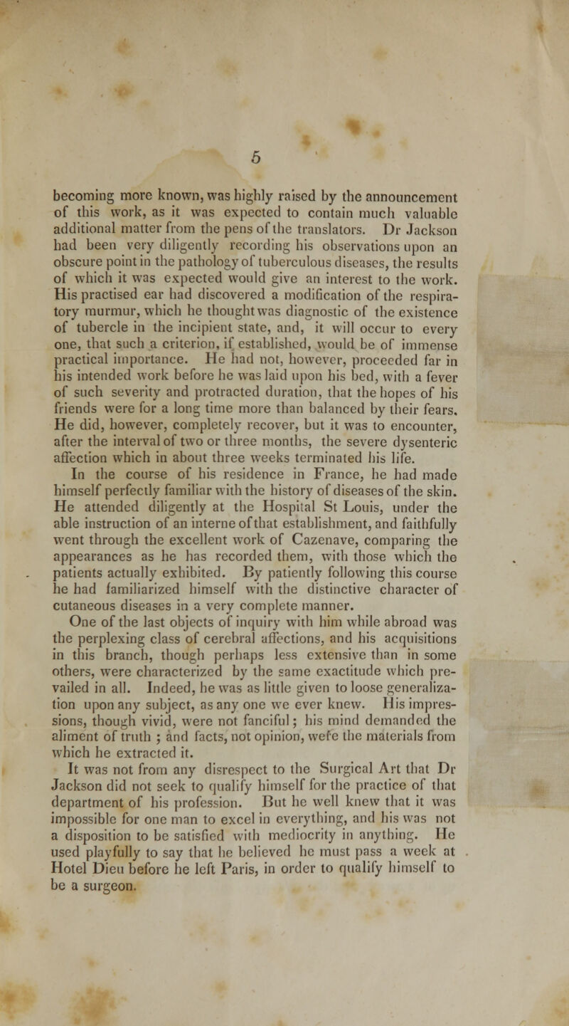 becoming more known, was highly raised by the announcement of this work, as it was expected to contain much valuable additional matter from the pens of the translators. Dr Jackson had been very diligently recording his observations upon an obscure point in the pathology of tuberculous diseases, the results of which it was expected would give an interest to the work. His practised ear had discovered a modification of the respira- tory murmur, which he thought was diagnostic of the existence of tubercle in the incipient state, and, it will occur to every one, that such a criterion, if established, would be of immense practical importance. He had not, however, proceeded far in his intended work before he was laid upon his bed, with a fever of such severity and protracted duration, that the hopes of his friends were for a long time more than balanced by their fears. He did, however, completely recover, but it was to encounter, after the interval of two or three months, the severe dysenteric affection which in about three weeks terminated his life. In the course of his residence in France, he had made himself perfectly familiar with the history of diseases of the skin. He attended diligently at the Hospital St Louis, under the able instruction of an interne of that establishment, and faithfully w7ent through the excellent work of Cazenave, comparing the appearances as he has recorded them, with those which the patients actually exhibited. By patiently following this course he had familiarized himself with the distinctive character of cutaneous diseases in a very complete manner. One of the last objects of inquiry with him while abroad was the perplexing class of cerebral affections, and his acquisitions in this branch, though perhaps less extensive than in some others, wrere characterized by the same exactitude which pre- vailed in all. Indeed, he w7as as little given to loose generaliza- tion upon any subject, as any one we ever knew. His impres- sions, though vivid, were not fanciful; his mind demanded the aliment of truth ; and facts, not opinion, wefe the materials from which he extracted it. It was not from any disrespect to the Surgical Art that Dr Jackson did not seek to qualify himself for the practice of that department of his profession. But he well knew that it was impossible for one man to excel in everything, and his was not a disposition to be satisfied with mediocrity in anything. He used playfully to say that he believed he must pass a week at Hotel Dieu before he left Paris, in order to qualify himself to be a surgeon.